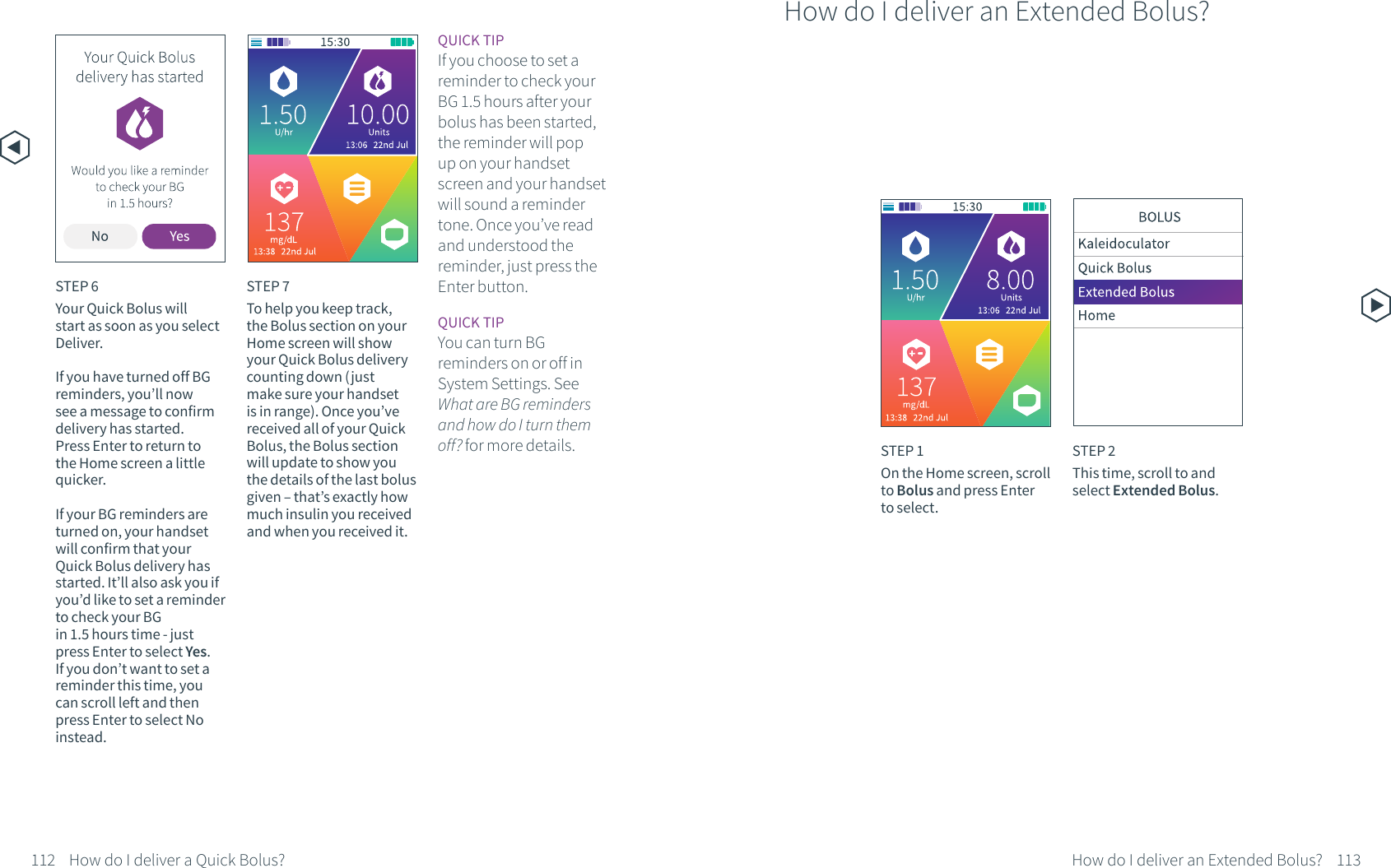 STEP 6Your Quick Bolus will start as soon as you select Deliver. If you have turned off BG reminders, you&rsquo;ll now see a message to confirm delivery has started. Press Enter to return to the Home screen a little quicker.If your BG reminders are turned on, your handset will confirm that your Quick Bolus delivery has started. It&rsquo;ll also ask you if you&rsquo;d like to set a reminder to check your BGin 1.5 hours time - just press Enter to select Yes. If you don&rsquo;t want to set a reminder this time, you can scroll left and then press Enter to select No instead.STEP 7To help you keep track, the Bolus section on your Home screen will show your Quick Bolus delivery counting down (just make sure your handset is in range). Once you&rsquo;ve received all of your Quick Bolus, the Bolus section will update to show you the details of the last bolus given &ndash; that&rsquo;s exactly how much insulin you received and when you received it.How do I deliver an Extended Bolus?STEP 1On the Home screen, scroll to Bolus and press Enter to select.STEP 2This time, scroll to and select Extended Bolus.QUICK TIPIf you choose to set a reminder to check your BG 1.5 hours after your bolus has been started, the reminder will pop up on your handset screen and your handset will sound a reminder tone. Once you&rsquo;ve read and understood the reminder, just press the Enter button. QUICK TIPYou can turn BG reminders on or off in System Settings. See What are BG reminders and how do I turn them off? for more details. How do I deliver a Quick Bolus? How do I deliver an Extended Bolus?112 113