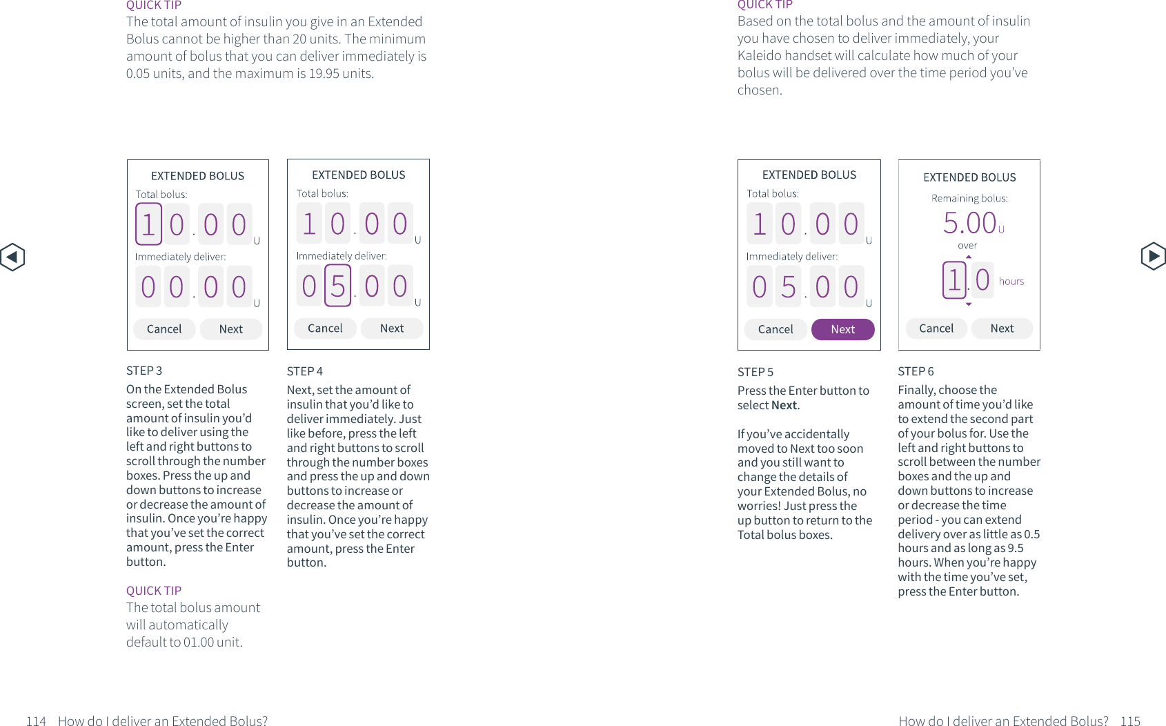 STEP 4Next, set the amount of insulin that you&rsquo;d like to deliver immediately. Just like before, press the left and right buttons to scroll through the number boxes and press the up and down buttons to increase or decrease the amount of insulin. Once you&rsquo;re happy that you&rsquo;ve set the correct amount, press the Enter button.STEP 5Press the Enter button to select Next.If you&rsquo;ve accidentally moved to Next too soon and you still want to change the details of your Extended Bolus, no worries! Just press the up button to return to the Total bolus boxes. STEP 6Finally, choose the amount of time you&rsquo;d like to extend the second part of your bolus for. Use the left and right buttons to scroll between the number boxes and the up and down buttons to increase or decrease the time period - you can extend delivery over as little as 0.5 hours and as long as 9.5 hours. When you&rsquo;re happy with the time you&rsquo;ve set, press the Enter button.QUICK TIPBased on the total bolus and the amount of insulin you have chosen to deliver immediately, your Kaleido handset will calculate how much of your bolus will be delivered over the time period you&rsquo;ve chosen.114 115How do I deliver an Extended Bolus? How do I deliver an Extended Bolus?STEP 3On the Extended Bolus screen, set the total amount of insulin you&rsquo;d like to deliver using the left and right buttons to scroll through the number boxes. Press the up and down buttons to increase or decrease the amount of insulin. Once you&rsquo;re happy that you&rsquo;ve set the correct amount, press the Enter button.QUICK TIPThe total bolus amount will automatically default to 01.00 unit.QUICK TIPThe total amount of insulin you give in an Extended Bolus cannot be higher than 20 units. The minimum amount of bolus that you can deliver immediately is 0.05 units, and the maximum is 19.95 units.
