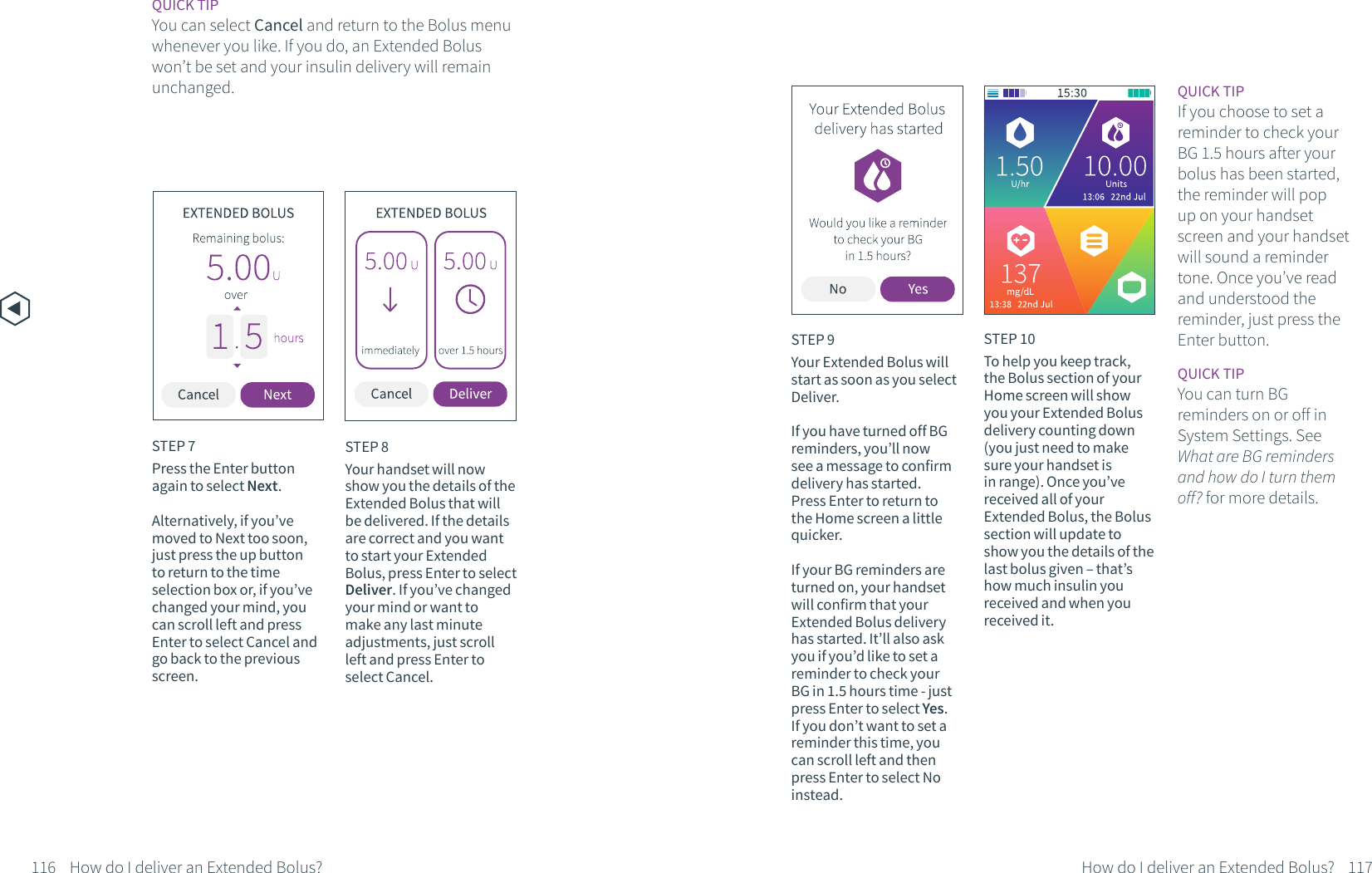 STEP 8Your handset will now show you the details of the Extended Bolus that will be delivered. If the details are correct and you want to start your Extended Bolus, press Enter to select Deliver. If you&rsquo;ve changed your mind or want to make any last minute adjustments, just scroll left and press Enter to select Cancel.STEP 9Your Extended Bolus will start as soon as you select Deliver.If you have turned off BG reminders, you&rsquo;ll now see a message to confirm delivery has started. Press Enter to return to the Home screen a little quicker.If your BG reminders are turned on, your handset will confirm that your Extended Bolus delivery has started. It&rsquo;ll also ask you if you&rsquo;d like to set a reminder to check your BG in 1.5 hours time - just press Enter to select Yes. If you don&rsquo;t want to set a reminder this time, you can scroll left and then press Enter to select No instead. STEP 10To help you keep track, the Bolus section of your Home screen will show you your Extended Bolus delivery counting down (you just need to make sure your handset is in range). Once you&rsquo;ve received all of your Extended Bolus, the Bolus section will update to show you the details of the last bolus given &ndash; that&rsquo;s how much insulin you received and when you received it.  QUICK TIPIf you choose to set a reminder to check your BG 1.5 hours after your bolus has been started, the reminder will pop up on your handset screen and your handset will sound a reminder tone. Once you&rsquo;ve read and understood the reminder, just press the Enter button. STEP 7Press the Enter button again to select Next. Alternatively, if you&rsquo;ve moved to Next too soon, just press the up button to return to the time selection box or, if you&rsquo;ve changed your mind, you can scroll left and press Enter to select Cancel and go back to the previous screen.QUICK TIPYou can select Cancel and return to the Bolus menu whenever you like. If you do, an Extended Bolus won&rsquo;t be set and your insulin delivery will remain unchanged.How do I deliver an Extended Bolus? How do I deliver an Extended Bolus?116 117QUICK TIPYou can turn BG reminders on or off in System Settings. See What are BG reminders and how do I turn them off? for more details.