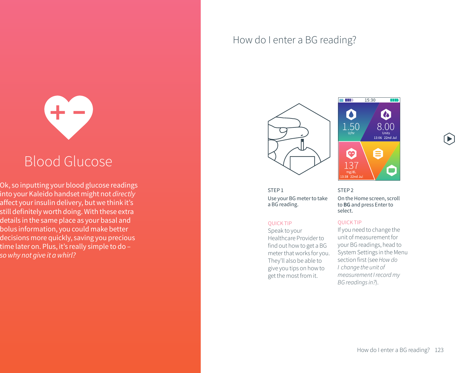 Blood GlucoseOk, so inputting your blood glucose readings into your Kaleido handset might not directly affect your insulin delivery, but we think it&rsquo;s still definitely worth doing. With these extra details in the same place as your basal and bolus information, you could make better decisions more quickly, saving you precious time later on. Plus, it&rsquo;s really simple to do &ndash; so why not give it a whirl?How do I enter a BG reading?123How do I enter a BG reading?STEP 1Use your BG meter to take a BG reading.STEP 2On the Home screen, scroll to BG and press Enter to select.QUICK TIPSpeak to your Healthcare Provider to find out how to get a BG meter that works for you. They&rsquo;ll also be able to give you tips on how to get the most from it.QUICK TIPIf you need to change the unit of measurement for your BG readings, head to System Settings in the Menu  section first (see How do I  change the unit of measurement I record my BG readings in?).
