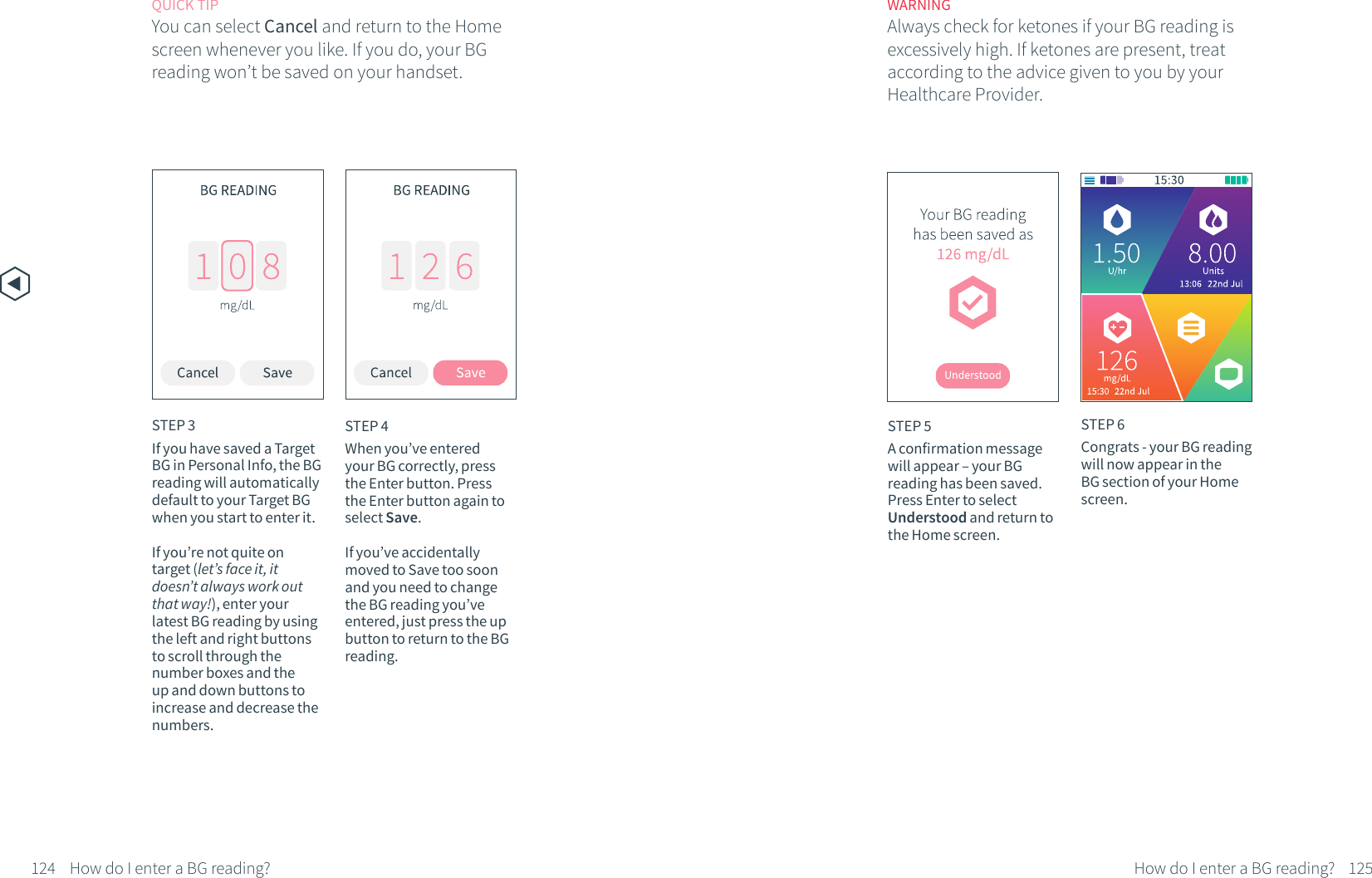 QUICK TIPYou can select Cancel and return to the Home screen whenever you like. If you do, your BG reading won&rsquo;t be saved on your handset.WARNINGAlways check for ketones if your BG reading is excessively high. If ketones are present, treat according to the advice given to you by your Healthcare Provider.STEP 5A confirmation message will appear &ndash; your BG reading has been saved. Press Enter to select Understood and return to the Home screen. STEP 6Congrats - your BG reading will now appear in the BG section of your Home screen.124 125How do I enter a BG reading?STEP 4When you&rsquo;ve entered your BG correctly, press the Enter button. Press the Enter button again to select Save.If you&rsquo;ve accidentally moved to Save too soon and you need to change the BG reading you&rsquo;ve entered, just press the up button to return to the BG reading.STEP 3If you have saved a Target BG in Personal Info, the BG reading will automatically default to your Target BG when you start to enter it. If you&rsquo;re not quite on target (let&rsquo;s face it, it doesn&rsquo;t always work out that way!), enter your latest BG reading by using the left and right buttons to scroll through the number boxes and the up and down buttons to increase and decrease the numbers.How do I enter a BG reading?