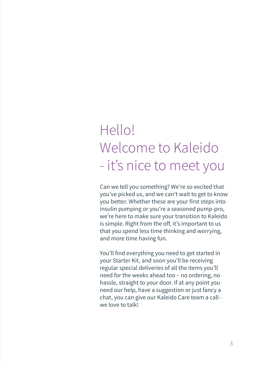Can we tell you something? We&rsquo;re so excited that you&rsquo;ve picked us, and we can&rsquo;t wait to get to know you better. Whether these are your first steps into insulin pumping or you&rsquo;re a seasoned pump-pro, we&rsquo;re here to make sure your transition to Kaleido is simple. Right from the off, it&rsquo;s important to us that you spend less time thinking and worrying, and more time having fun.You&rsquo;ll find everything you need to get started in your Starter Kit, and soon you&rsquo;ll be receiving regular special deliveries of all the items you&rsquo;ll need for the weeks ahead too &ndash; no ordering, no hassle, straight to your door. If at any point you need our help, have a suggestion or just fancy a chat, you can give our Kaleido Care team a call - we love to talk!Hello!Welcome to Kaleido- it&rsquo;s nice to meet you3