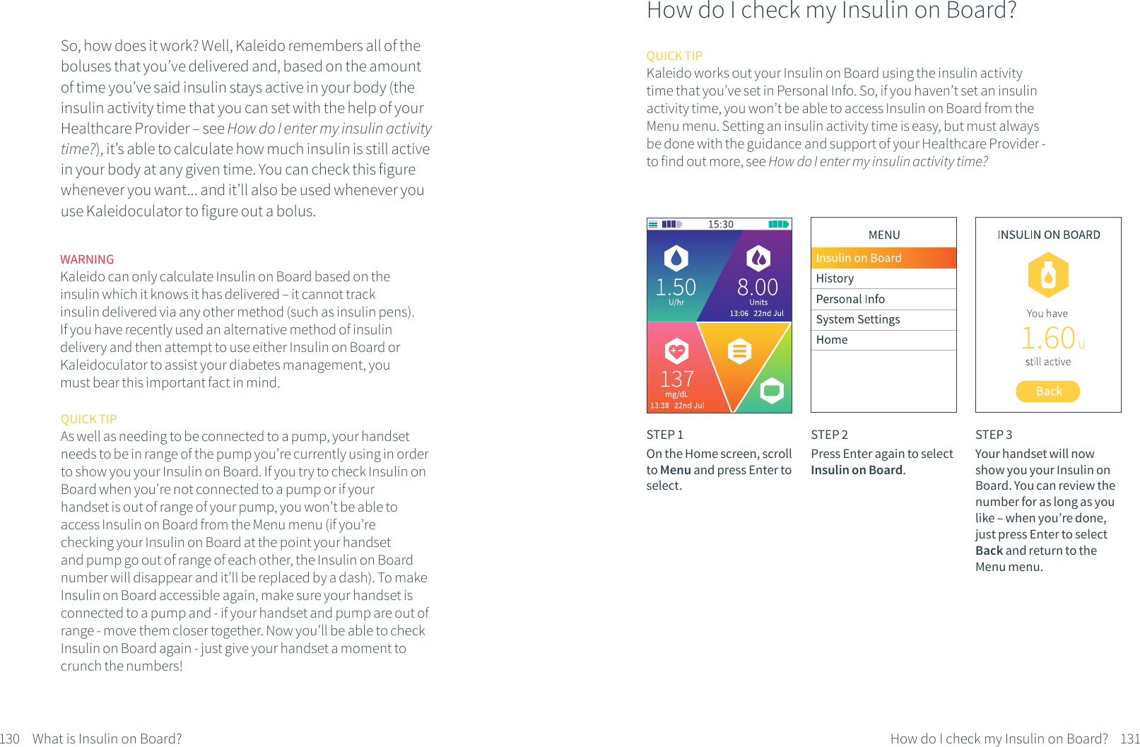 WARNINGKaleido can only calculate Insulin on Board based on the insulin which it knows it has delivered &ndash; it cannot track insulin delivered via any other method (such as insulin pens). If you have recently used an alternative method of insulin delivery and then attempt to use either Insulin on Board or Kaleidoculator to assist your diabetes management, you must bear this important fact in mind.130 What is Insulin on Board?So, how does it work? Well, Kaleido remembers all of the boluses that you&rsquo;ve delivered and, based on the amount of time you&rsquo;ve said insulin stays active in your body (the insulin activity time that you can set with the help of your Healthcare Provider &ndash; see How do I enter my insulin activity time?), it&rsquo;s able to calculate how much insulin is still active in your body at any given time. You can check this figure whenever you want... and it&rsquo;ll also be used whenever you use Kaleidoculator to figure out a bolus.131How do I check my Insulin on Board?How do I check my Insulin on Board?STEP 1On the Home screen, scroll to Menu and press Enter to select.STEP 2Press Enter again to select Insulin on Board.STEP 3Your handset will now show you your Insulin on Board. You can review the number for as long as you like &ndash; when you&rsquo;re done, just press Enter to select Back and return to the Menu menu.QUICK TIPKaleido works out your Insulin on Board using the insulin activity time that you&rsquo;ve set in Personal Info. So, if you haven&rsquo;t set an insulin activity time, you won&rsquo;t be able to access Insulin on Board from the Menu menu. Setting an insulin activity time is easy, but must always be done with the guidance and support of your Healthcare Provider - to find out more, see How do I enter my insulin activity time?QUICK TIPAs well as needing to be connected to a pump, your handset needs to be in range of the pump you&rsquo;re currently using in order to show you your Insulin on Board. If you try to check Insulin on Board when you&rsquo;re not connected to a pump or if your handset is out of range of your pump, you won&rsquo;t be able to access Insulin on Board from the Menu menu (if you&rsquo;re checking your Insulin on Board at the point your handset and pump go out of range of each other, the Insulin on Board number will disappear and it&rsquo;ll be replaced by a dash). To make Insulin on Board accessible again, make sure your handset is connected to a pump and - if your handset and pump are out of range - move them closer together. Now you&rsquo;ll be able to check Insulin on Board again - just give your handset a moment to crunch the numbers!
