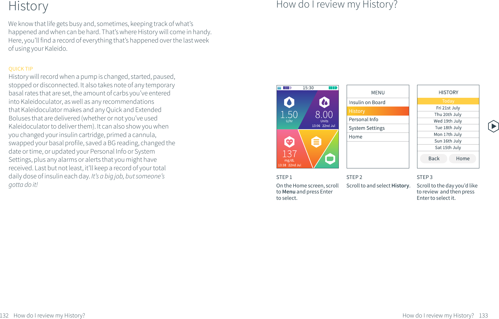 QUICK TIPHistory will record when a pump is changed, started, paused, stopped or disconnected. It also takes note of any temporary basal rates that are set, the amount of carbs you&rsquo;ve entered into Kaleidoculator, as well as any recommendations that Kaleidoculator makes and any Quick and Extended Boluses that are delivered (whether or not you&rsquo;ve used Kaleidoculator to deliver them). It can also show you when you changed your insulin cartridge, primed a cannula, swapped your basal profile, saved a BG reading, changed the date or time, or updated your Personal Info or System Settings, plus any alarms or alerts that you might have received. Last but not least, it&rsquo;ll keep a record of your total daily dose of insulin each day. It&rsquo;s a big job, but someone&rsquo;s gotta do it!132 How do I review my History?HistoryWe know that life gets busy and, sometimes, keeping track of what&rsquo;s happened and when can be hard. That&rsquo;s where History will come in handy. Here, you&rsquo;ll find a record of everything that&rsquo;s happened over the last week of using your Kaleido.133How do I review my History?STEP 1On the Home screen, scroll to Menu and press Enter to select.STEP 2Scroll to and select History.STEP 3Scroll to the day you&rsquo;d like to review  and then press Enter to select it.How do I review my History?