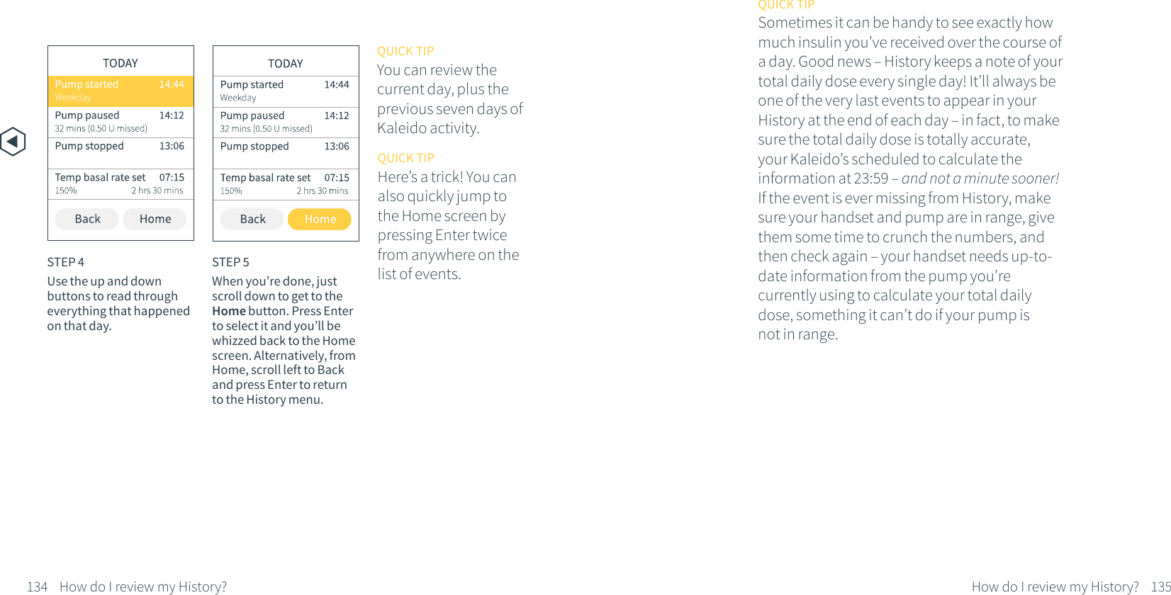 134 How do I review my History?QUICK TIPYou can review the current day, plus the previous seven days of Kaleido activity.STEP 4Use the up and down buttons to read through everything that happened on that day.STEP 5When you&rsquo;re done, just scroll down to get to the Home button. Press Enter to select it and you&rsquo;ll be whizzed back to the Home screen. Alternatively, from Home, scroll left to Back and press Enter to return to the History menu.QUICK TIPHere&rsquo;s a trick! You can also quickly jump to the Home screen by pressing Enter twice from anywhere on the list of events.135How do I review my History?QUICK TIPSometimes it can be handy to see exactly how much insulin you&rsquo;ve received over the course of a day. Good news &ndash; History keeps a note of your total daily dose every single day! It&rsquo;ll always be one of the very last events to appear in your History at the end of each day &ndash; in fact, to make sure the total daily dose is totally accurate, your Kaleido&rsquo;s scheduled to calculate the information at 23:59 &ndash; and not a minute sooner! If the event is ever missing from History, make sure your handset and pump are in range, give them some time to crunch the numbers, and then check again &ndash; your handset needs up-to-date information from the pump you&rsquo;re currently using to calculate your total daily dose, something it can&rsquo;t do if your pump is not in range.