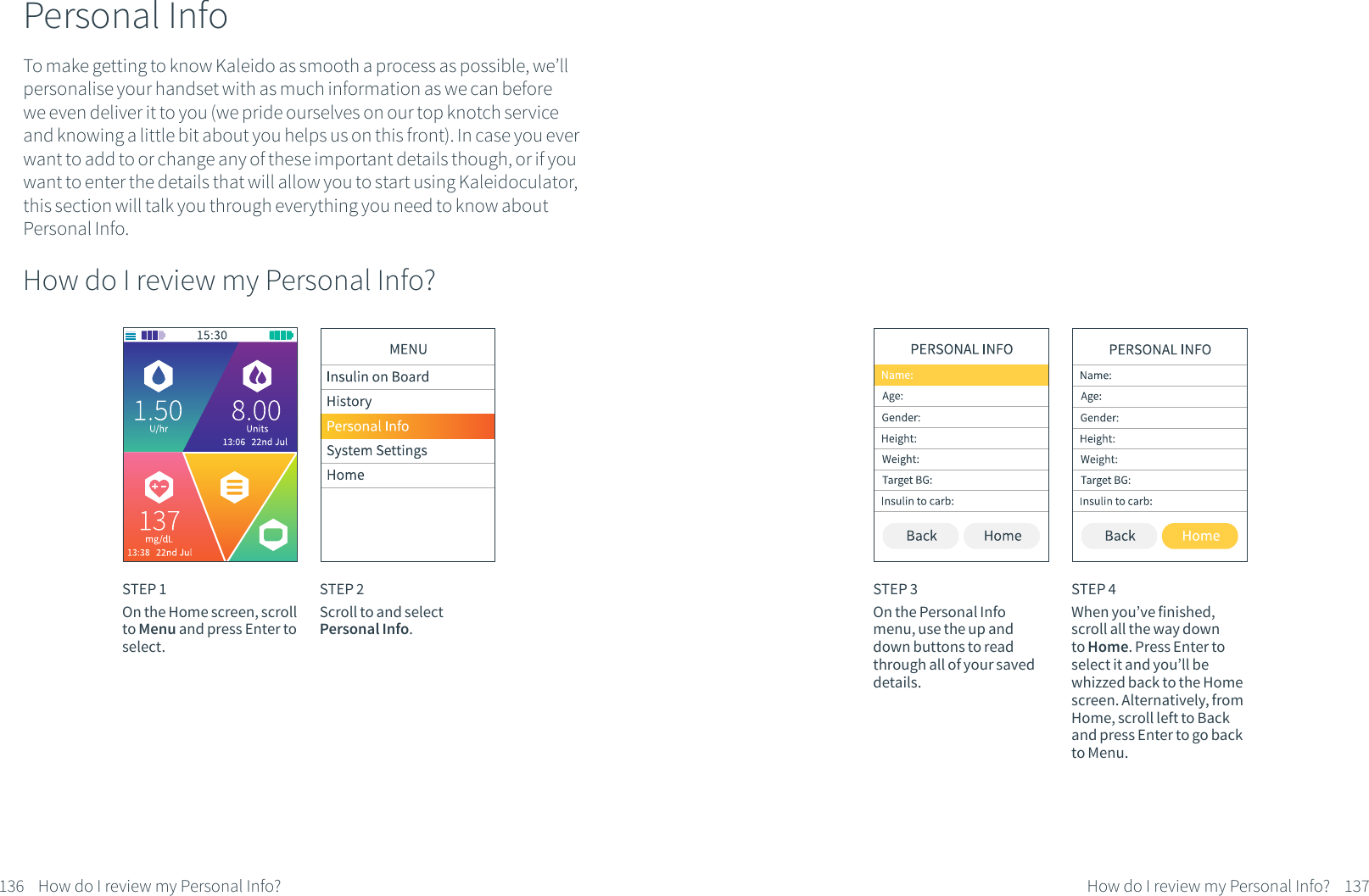 To make getting to know Kaleido as smooth a process as possible, we&rsquo;ll personalise your handset with as much information as we can before we even deliver it to you (we pride ourselves on our top knotch service and knowing a little bit about you helps us on this front). In case you ever want to add to or change any of these important details though, or if you want to enter the details that will allow you to start using Kaleidoculator, this section will talk you through everything you need to know about Personal Info. Personal InfoHow do I review my Personal Info? STEP 1On the Home screen, scroll to Menu and press Enter to select.STEP 2Scroll to and select Personal Info.136 How do I review my Personal Info?STEP 3On the Personal Info menu, use the up and down buttons to read through all of your saved details.STEP 4When you&rsquo;ve finished, scroll all the way down to Home. Press Enter to select it and you&rsquo;ll be whizzed back to the Home screen. Alternatively, from Home, scroll left to Back and press Enter to go back to Menu.137How do I review my Personal Info?