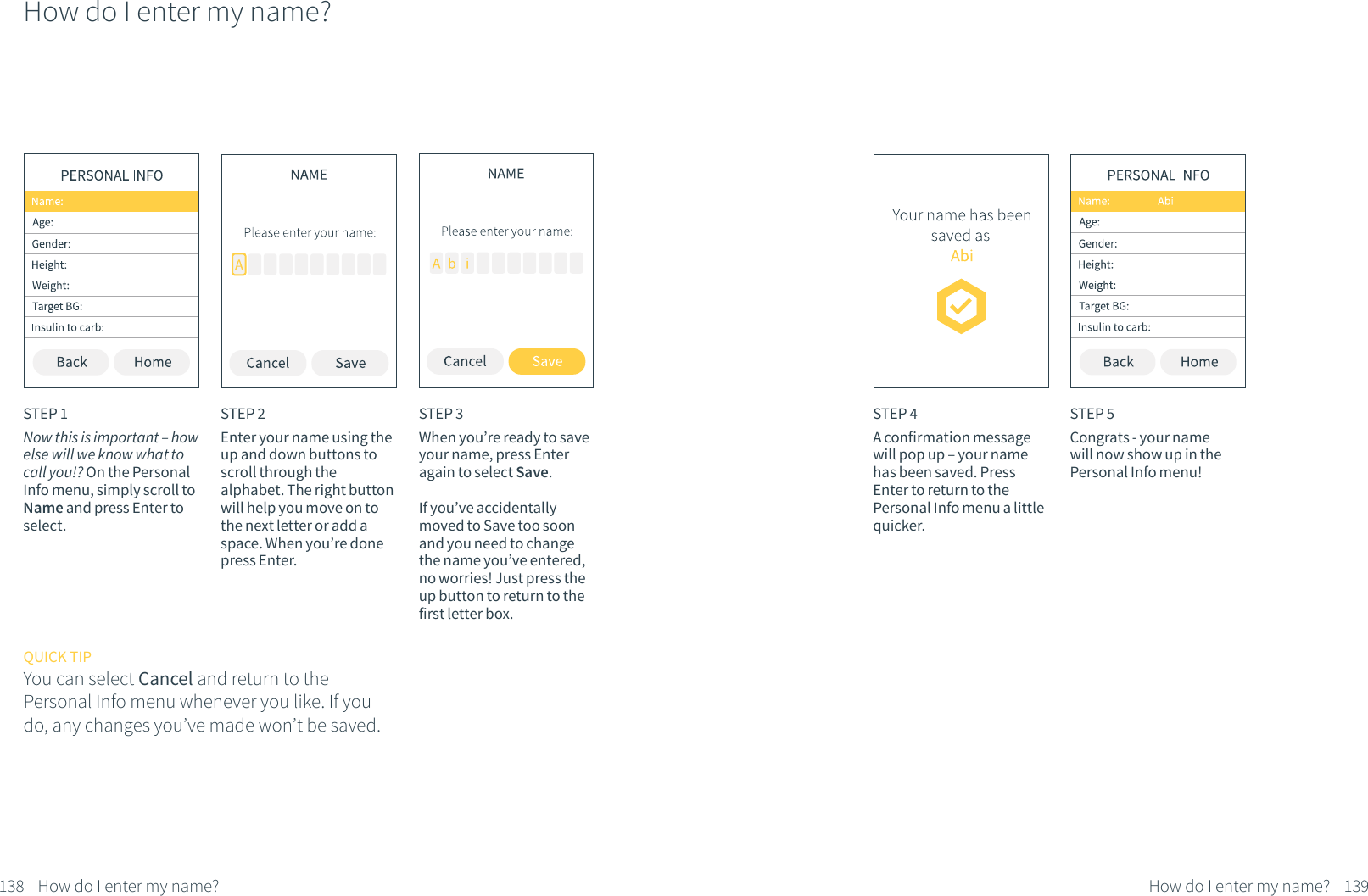 How do I enter my name?STEP 1Now this is important &ndash; how else will we know what to call you!? On the Personal Info menu, simply scroll to Name and press Enter to select.STEP 2Enter your name using the up and down buttons to scroll through the alphabet. The right button will help you move on to the next letter or add a space. When you&rsquo;re done press Enter. QUICK TIPYou can select Cancel and return to the Personal Info menu whenever you like. If you do, any changes you&rsquo;ve made won&rsquo;t be saved.STEP 3When you&rsquo;re ready to save your name, press Enter again to select Save. If you&rsquo;ve accidentally moved to Save too soon and you need to change the name you&rsquo;ve entered, no worries! Just press the up button to return to the first letter box.138 How do I enter my name?STEP 4A confirmation message will pop up &ndash; your name has been saved. Press Enter to return to the Personal Info menu a little quicker.STEP 5Congrats - your name will now show up in the Personal Info menu!139How do I enter my name?
