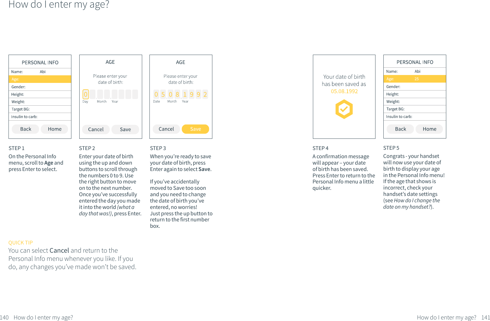 How do I enter my age?STEP 1On the Personal Info menu, scroll to Age and press Enter to select.STEP 2Enter your date of birth using the up and down buttons to scroll through the numbers 0 to 9. Use the right button to move on to the next number. Once you&rsquo;ve successfully entered the day you made it into the world (what a day that was!), press Enter.STEP 3When you&rsquo;re ready to save your date of birth, press Enter again to select Save.If you&rsquo;ve accidentally moved to Save too soon and you need to change the date of birth you&rsquo;ve entered, no worries! Just press the up button to return to the first number box.QUICK TIPYou can select Cancel and return to the Personal Info menu whenever you like. If you do, any changes you&rsquo;ve made won&rsquo;t be saved.140 How do I enter my age?STEP 4A confirmation message will appear &ndash; your date of birth has been saved. Press Enter to return to the Personal Info menu a little quicker.STEP 5Congrats - your handset will now use your date of birth to display your age in the Personal Info menu! If the age that shows is incorrect, check your handset&rsquo;s date settings (see How do I change the date on my handset?).141How do I enter my age?