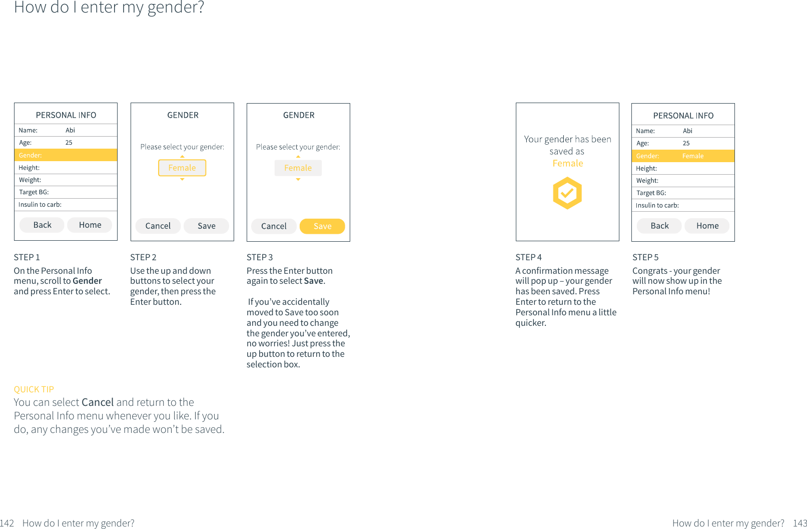 How do I enter my gender?STEP 1On the Personal Info menu, scroll to Gender and press Enter to select.STEP 2Use the up and down buttons to select your gender, then press the Enter button. QUICK TIPYou can select Cancel and return to the Personal Info menu whenever you like. If you do, any changes you&rsquo;ve made won&rsquo;t be saved.STEP 3Press the Enter button again to select Save. If you&rsquo;ve accidentally moved to Save too soon and you need to change the gender you&rsquo;ve entered, no worries! Just press the up button to return to the selection box.142 How do I enter my gender?STEP 4A confirmation message will pop up &ndash; your gender has been saved. Press Enter to return to the Personal Info menu a little quicker.STEP 5Congrats - your gender will now show up in the Personal Info menu!143How do I enter my gender?