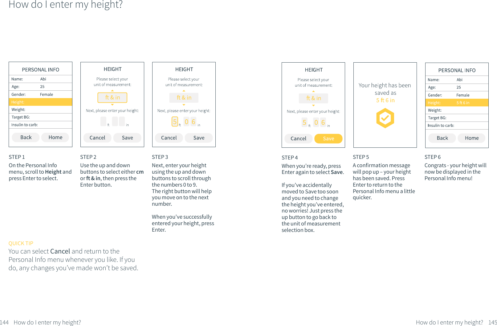 How do I enter my height?STEP 1On the Personal Info menu, scroll to Height and press Enter to select.STEP 2Use the up and down buttons to select either cm or ft &amp; in, then press the Enter button.STEP 3Next, enter your height using the up and down buttons to scroll through the numbers 0 to 9. The right button will help you move on to the next number. When you&rsquo;ve successfully entered your height, press Enter.QUICK TIPYou can select Cancel and return to the Personal Info menu whenever you like. If you do, any changes you&rsquo;ve made won&rsquo;t be saved.144 How do I enter my height?STEP 5A confirmation message will pop up &ndash; your height has been saved. Press Enter to return to the Personal Info menu a little quicker.STEP 6Congrats - your height will now be displayed in the Personal Info menu!STEP 4When you&rsquo;re ready, press Enter again to select Save. If you&rsquo;ve accidentally moved to Save too soon and you need to change the height you&rsquo;ve entered, no worries! Just press the up button to go back to the unit of measurement selection box.145How do I enter my height?