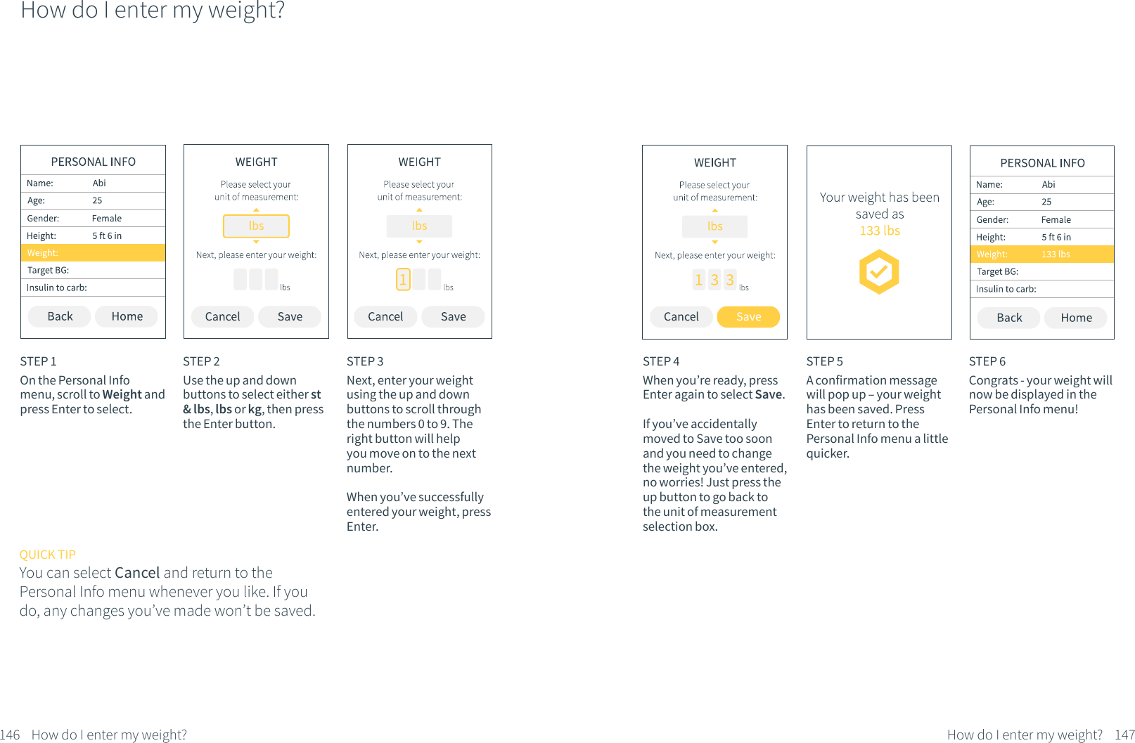 How do I enter my weight?STEP 1On the Personal Info menu, scroll to Weight and press Enter to select.STEP 2Use the up and down buttons to select either st &amp; lbs, lbs or kg, then press the Enter button.STEP 3Next, enter your weight using the up and down buttons to scroll through the numbers 0 to 9. The right button will help you move on to the next number. When you&rsquo;ve successfully entered your weight, press Enter.146 How do I enter my weight?QUICK TIPYou can select Cancel and return to the Personal Info menu whenever you like. If you do, any changes you&rsquo;ve made won&rsquo;t be saved.STEP 5A confirmation message will pop up &ndash; your weight has been saved. Press Enter to return to the Personal Info menu a little quicker.STEP 6Congrats - your weight will now be displayed in the Personal Info menu!STEP 4When you&rsquo;re ready, press Enter again to select Save. If you&rsquo;ve accidentally moved to Save too soon and you need to change the weight you&rsquo;ve entered, no worries! Just press the up button to go back to the unit of measurement selection box.147How do I enter my weight?