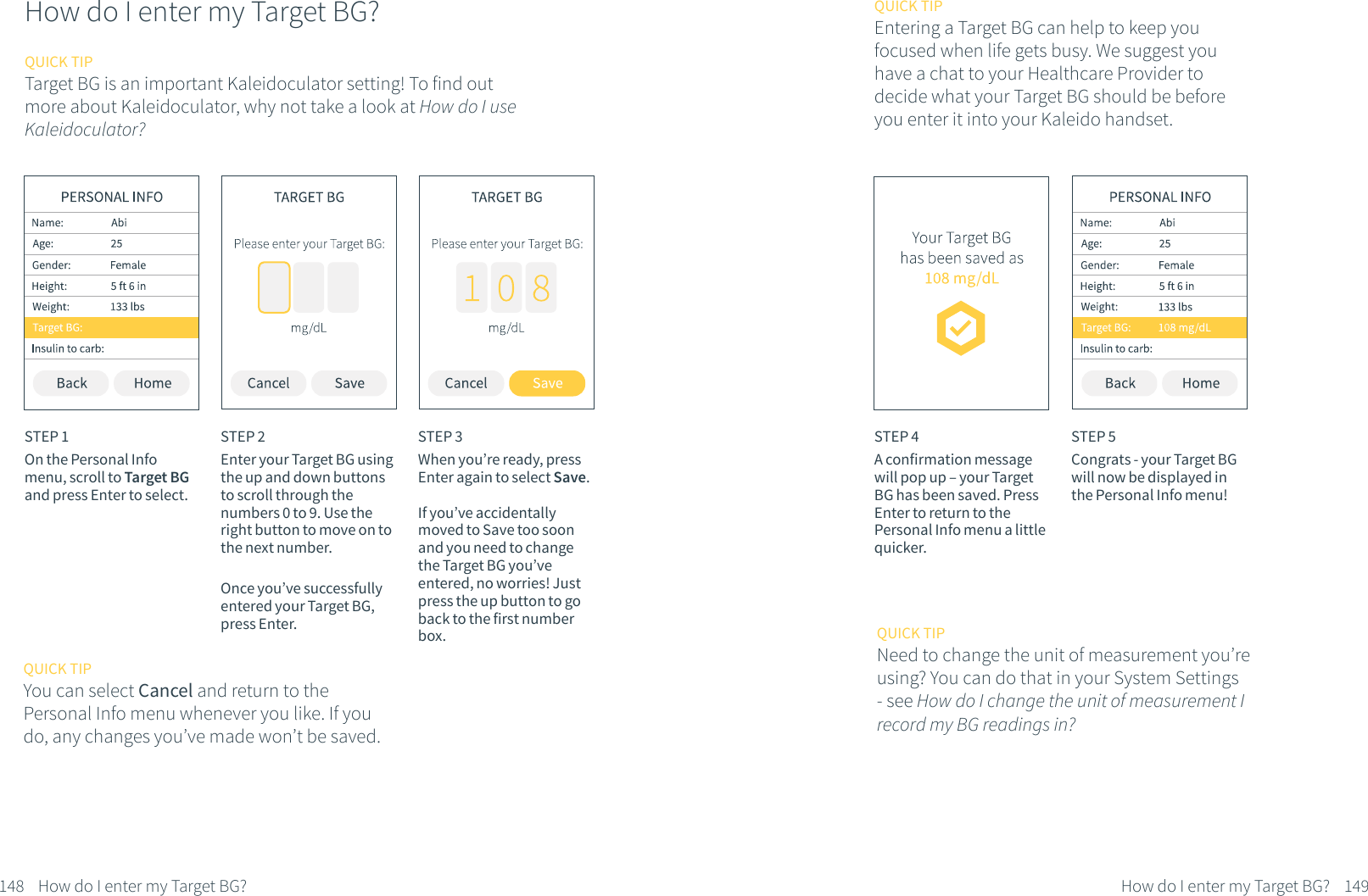 How do I enter my Target BG?STEP 1On the Personal Info menu, scroll to Target BG and press Enter to select.STEP 2Enter your Target BG using the up and down buttons to scroll through the numbers 0 to 9. Use the right button to move on to the next number.Once you&rsquo;ve successfully entered your Target BG, press Enter.STEP 3When you&rsquo;re ready, press Enter again to select Save.If you&rsquo;ve accidentally moved to Save too soon and you need to change the Target BG you&rsquo;ve entered, no worries! Just press the up button to go back to the first number box.148 How do I enter my Target BG?QUICK TIPYou can select Cancel and return to the Personal Info menu whenever you like. If you do, any changes you&rsquo;ve made won&rsquo;t be saved.QUICK TIPTarget BG is an important Kaleidoculator setting! To find outmore about Kaleidoculator, why not take a look at How do I use Kaleidoculator?QUICK TIPEntering a Target BG can help to keep youfocused when life gets busy. We suggest you have a chat to your Healthcare Provider to decide what your Target BG should be before you enter it into your Kaleido handset.STEP 4A confirmation message will pop up &ndash; your Target BG has been saved. Press Enter to return to the Personal Info menu a little quicker.STEP 5Congrats - your Target BG will now be displayed in the Personal Info menu!149How do I enter my Target BG?QUICK TIPNeed to change the unit of measurement you&rsquo;re using? You can do that in your System Settings - see How do I change the unit of measurement I record my BG readings in?