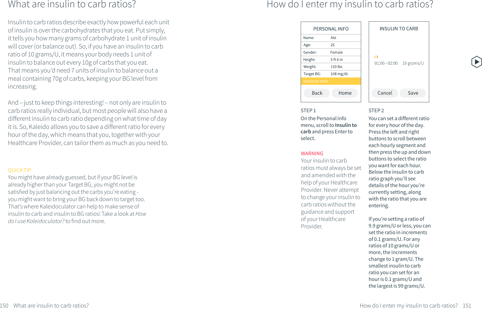 150 What are insulin to carb ratios?What are insulin to carb ratios?Insulin to carb ratios describe exactly how powerful each unit of insulin is over the carbohydrates that you eat. Put simply, it tells you how many grams of carbohydrate 1 unit of insulin will cover (or balance out). So, if you have an insulin to carb ratio of 10 grams/U, it means your body needs 1 unit of insulin to balance out every 10g of carbs that you eat. That means you&rsquo;d need 7 units of insulin to balance out a meal containing 70g of carbs, keeping your BG level from increasing.And &ndash; just to keep things interesting! &ndash; not only are insulin to carb ratios really individual, but most people will also have a different insulin to carb ratio depending on what time of day it is. So, Kaleido allows you to save a different ratio for every hour of the day, which means that you, together with your Healthcare Provider, can tailor them as much as you need to.QUICK TIPYou might have already guessed, but if your BG level is already higher than your Target BG, you might not be satisfied by just balancing out the carbs you&rsquo;re eating -  you might want to bring your BG back down to target too. That&rsquo;s where Kaleidoculator can help to make sense of insulin to carb and insulin to BG ratios! Take a look at How do I use Kaleidoculator? to find out more.How do I enter my insulin to carb ratios?STEP 1On the Personal Info menu, scroll to Insulin to carb and press Enter to select.STEP 2You can set a different ratio for every hour of the day. Press the left and right buttons to scroll between each hourly segment and then press the up and down buttons to select the ratio you want for each hour. Below the insulin to carb ratio graph you&rsquo;ll see details of the hour you&rsquo;re currently setting, along with the ratio that you are entering. If you&rsquo;re setting a ratio of 9.9 grams/U or less, you can set the ratio in increments of 0.1 grams/U. For any ratios of 10 grams/U or more, the increments change to 1 gram/U. The smallest insulin to carb ratio you can set for an hour is 0.1 grams/U and the largest is 99 grams/U.151How do I enter my insulin to carb ratios?WARNINGYour insulin to carb ratios must always be set and amended with the help of your Healthcare Provider. Never attempt to change your insulin to carb ratios without the guidance and support of your Healthcare Provider. 