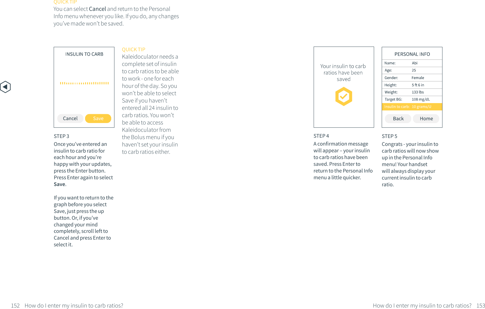 152 How do I enter my insulin to carb ratios?STEP 3Once you&rsquo;ve entered an insulin to carb ratio for each hour and you&rsquo;re happy with your updates, press the Enter button. Press Enter again to select Save. If you want to return to the graph before you select Save, just press the up button. Or, if you&rsquo;ve changed your mind completely, scroll left to Cancel and press Enter to select it.QUICK TIPKaleidoculator needs a complete set of insulin to carb ratios to be able to work - one for each hour of the day. So you won&rsquo;t be able to select Save if you haven&rsquo;t entered all 24 insulin to carb ratios. You won&rsquo;t be able to access Kaleidoculator from the Bolus menu if you haven&rsquo;t set your insulin to carb ratios either.STEP 5Congrats - your insulin to carb ratios will now show up in the Personal Info menu! Your handset will always display your current insulin to carb ratio.153How do I enter my insulin to carb ratios?STEP 4A confirmation message will appear &ndash; your insulin to carb ratios have been saved. Press Enter to return to the Personal Info menu a little quicker.QUICK TIPYou can select Cancel and return to the Personal Info menu whenever you like. If you do, any changes you&rsquo;ve made won&rsquo;t be saved.