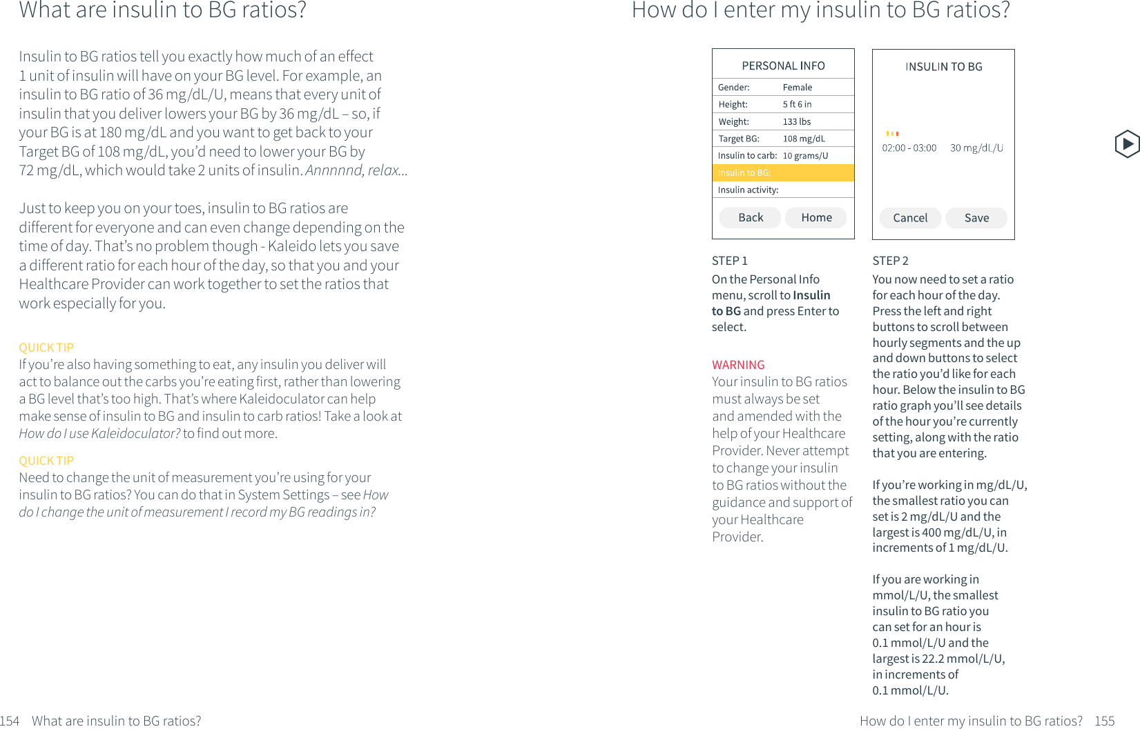 What are insulin to BG ratios?154What are insulin to BG ratios?Insulin to BG ratios tell you exactly how much of an effect 1 unit of insulin will have on your BG level. For example, an insulin to BG ratio of 36 mg/dL/U, means that every unit of insulin that you deliver lowers your BG by 36 mg/dL &ndash; so, if your BG is at 180 mg/dL and you want to get back to your Target BG of 108 mg/dL, you&rsquo;d need to lower your BG by 72 mg/dL, which would take 2 units of insulin. Annnnnd, relax...Just to keep you on your toes, insulin to BG ratios are different for everyone and can even change depending on the time of day. That&rsquo;s no problem though - Kaleido lets you save a different ratio for each hour of the day, so that you and your Healthcare Provider can work together to set the ratios that work especially for you.QUICK TIPIf you&rsquo;re also having something to eat, any insulin you deliver will act to balance out the carbs you&rsquo;re eating first, rather than lowering a BG level that&rsquo;s too high. That&rsquo;s where Kaleidoculator can helpmake sense of insulin to BG and insulin to carb ratios! Take a look at How do I use Kaleidoculator? to find out more.QUICK TIPNeed to change the unit of measurement you&rsquo;re using for your insulin to BG ratios? You can do that in System Settings &ndash; see How do I change the unit of measurement I record my BG readings in?How do I enter my insulin to BG ratios?STEP 1On the Personal Info menu, scroll to Insulin to BG and press Enter to select.STEP 2You now need to set a ratio for each hour of the day. Press the left and right buttons to scroll between hourly segments and the up and down buttons to select the ratio you&rsquo;d like for each hour. Below the insulin to BG ratio graph you&rsquo;ll see details of the hour you&rsquo;re currently setting, along with the ratio that you are entering. If you&rsquo;re working in mg/dL/U, the smallest ratio you can set is 2 mg/dL/U and the largest is 400 mg/dL/U, in increments of 1 mg/dL/U. If you are working in mmol/L/U, the smallest insulin to BG ratio you can set for an hour is 0.1 mmol/L/U and the largest is 22.2 mmol/L/U, in increments of 0.1 mmol/L/U. How do I enter my insulin to BG ratios? 155WARNINGYour insulin to BG ratios must always be set and amended with the help of your Healthcare Provider. Never attempt to change your insulin to BG ratios without the guidance and support of your Healthcare Provider.