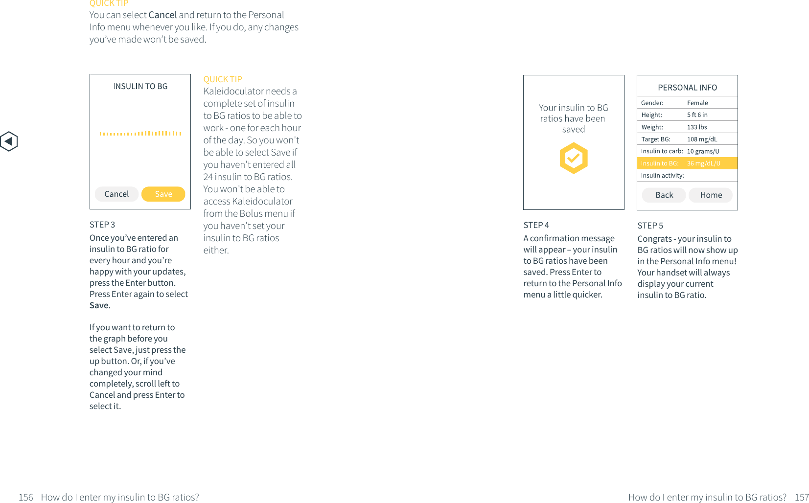 How do I enter my insulin to BG ratios?156STEP 3Once you&rsquo;ve entered an insulin to BG ratio for every hour and you&rsquo;re happy with your updates, press the Enter button. Press Enter again to select Save. If you want to return to the graph before you select Save, just press the up button. Or, if you&rsquo;ve changed your mind completely, scroll left to Cancel and press Enter to select it.QUICK TIPKaleidoculator needs a complete set of insulin to BG ratios to be able to work - one for each hour of the day. So you won't be able to select Save if you haven't entered all 24 insulin to BG ratios. You won't be able to access Kaleidoculator from the Bolus menu if you haven't set your insulin to BG ratios either.STEP 5Congrats - your insulin to BG ratios will now show up in the Personal Info menu! Your handset will always display your current insulin to BG ratio.QUICK TIPYou can select Cancel and return to the Personal Info menu whenever you like. If you do, any changes you&rsquo;ve made won&rsquo;t be saved.How do I enter my insulin to BG ratios? 157STEP 4A confirmation message will appear &ndash; your insulin to BG ratios have been saved. Press Enter to return to the Personal Info menu a little quicker.