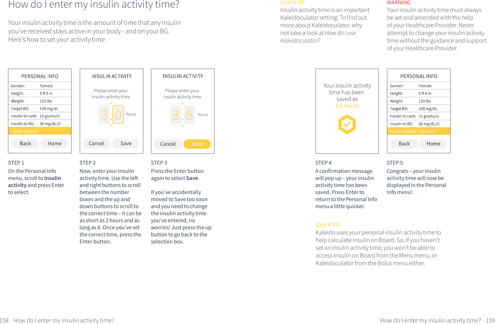 How do I enter my insulin activity time?STEP 1On the Personal Info menu, scroll to Insulin activity and press Enter to select.STEP 2Now, enter your insulin activity time. Use the left and right buttons to scroll between the number boxes and the up and down buttons to scroll to the correct time &ndash; it can be as short as 2 hours and as long as 8. Once you&rsquo;ve set the correct time, press the Enter button.STEP 3Press the Enter button again to select Save.If you&rsquo;ve accidentally moved to Save too soon and you need to change the insulin activity time you&rsquo;ve entered, no worries! Just press the up button to go back to the selection box.How do I enter my insulin activity time?158Your insulin activity time is the amount of time that any insulin you&rsquo;ve received stays active in your body - and on your BG. Here&rsquo;s how to set your activity time:STEP 4A confirmation message will pop up &ndash; your insulin activity time has been saved. Press Enter to return to the Personal Info menu a little quicker.STEP 5Congrats &ndash; your insulin activity time will now be displayed in the Personal Info menu!QUICK TIPInsulin activity time is an important Kaleidoculator setting! To find out more about Kaleidoculator, why not take a look at How do I use Kaleidoculator?WARNINGYour insulin activity time must always be set and amended with the help of your Healthcare Provider. Never attempt to change your insulin activity time without the guidance and support of your Healthcare Provider.How do I enter my insulin activity time? 159QUICK TIPKaleido uses your personal insulin activity time to help calculate Insulin on Board. So, if you haven&rsquo;t set an insulin activity time, you won&rsquo;t be able to access Insulin on Board from the Menu menu, or Kaleidoculator from the Bolus menu either.