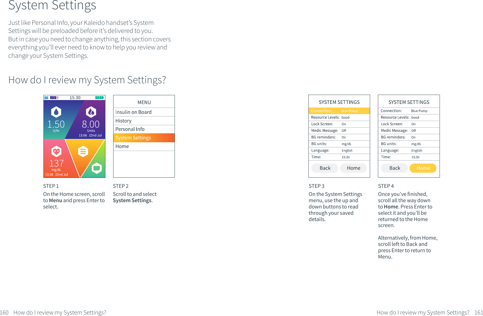 System SettingsJust like Personal Info, your Kaleido handset&rsquo;s System Settings will be preloaded before it&rsquo;s delivered to you. But in case you need to change anything, this section covers everything you&rsquo;ll ever need to know to help you review and change your System Settings.How do I review my System Settings? STEP 1On the Home screen, scroll to Menu and press Enter to select.STEP 2Scroll to and select System Settings.160 How do I review my System Settings?STEP 3On the System Settings menu, use the up and down buttons to read through your saved details.STEP 4Once you&rsquo;ve finished, scroll all the way down to Home. Press Enter to select it and you&rsquo;ll be returned to the Home screen. Alternatively, from Home, scroll left to Back and press Enter to return to Menu.161How do I review my System Settings?