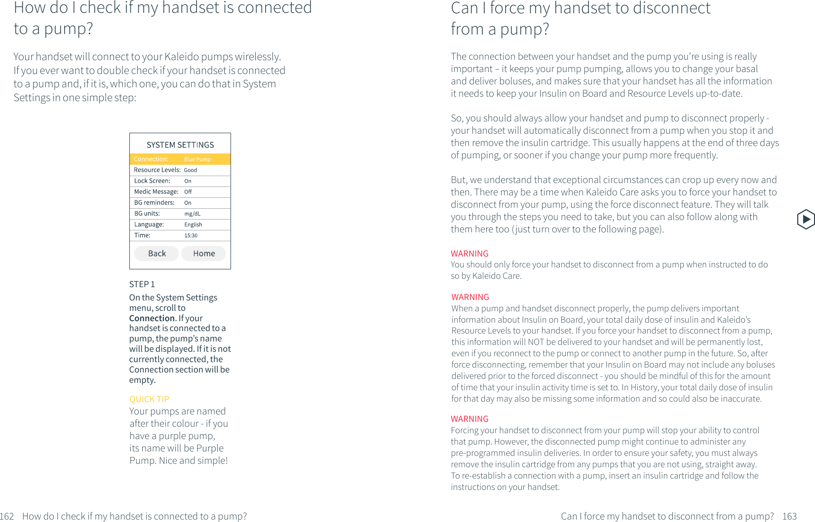 How do I check if my handset is connected to a pump?Your handset will connect to your Kaleido pumps wirelessly. If you ever want to double check if your handset is connected to a pump and, if it is, which one, you can do that in System Settings in one simple step:STEP 1On the System Settings menu, scroll to Connection. If your handset is connected to a pump, the pump&rsquo;s name will be displayed. If it is not currently connected, the Connection section will be empty. 162 How do I check if my handset is connected to a pump?QUICK TIPYour pumps are named after their colour - if you have a purple pump, its name will be Purple Pump. Nice and simple!Can I force my handset to disconnect from a pump?The connection between your handset and the pump you&rsquo;re using is really important &ndash; it keeps your pump pumping, allows you to change your basal and deliver boluses, and makes sure that your handset has all the information it needs to keep your Insulin on Board and Resource Levels up-to-date.So, you should always allow your handset and pump to disconnect properly - your handset will automatically disconnect from a pump when you stop it and then remove the insulin cartridge. This usually happens at the end of three days of pumping, or sooner if you change your pump more frequently. But, we understand that exceptional circumstances can crop up every now and then. There may be a time when Kaleido Care asks you to force your handset to disconnect from your pump, using the force disconnect feature. They will talk you through the steps you need to take, but you can also follow along with them here too (just turn over to the following page).WARNINGForcing your handset to disconnect from your pump will stop your ability to control that pump. However, the disconnected pump might continue to administer any pre-programmed insulin deliveries. In order to ensure your safety, you must always remove the insulin cartridge from any pumps that you are not using, straight away. To re-establish a connection with a pump, insert an insulin cartridge and follow the instructions on your handset.163Can I force my handset to disconnect from a pump?WARNINGYou should only force your handset to disconnect from a pump when instructed to do so by Kaleido Care.WARNINGWhen a pump and handset disconnect properly, the pump delivers important information about Insulin on Board, your total daily dose of insulin and Kaleido&rsquo;s Resource Levels to your handset. If you force your handset to disconnect from a pump, this information will NOT be delivered to your handset and will be permanently lost, even if you reconnect to the pump or connect to another pump in the future. So, after force disconnecting, remember that your Insulin on Board may not include any boluses delivered prior to the forced disconnect - you should be mindful of this for the amount of time that your insulin activity time is set to. In History, your total daily dose of insulin for that day may also be missing some information and so could also be inaccurate. 