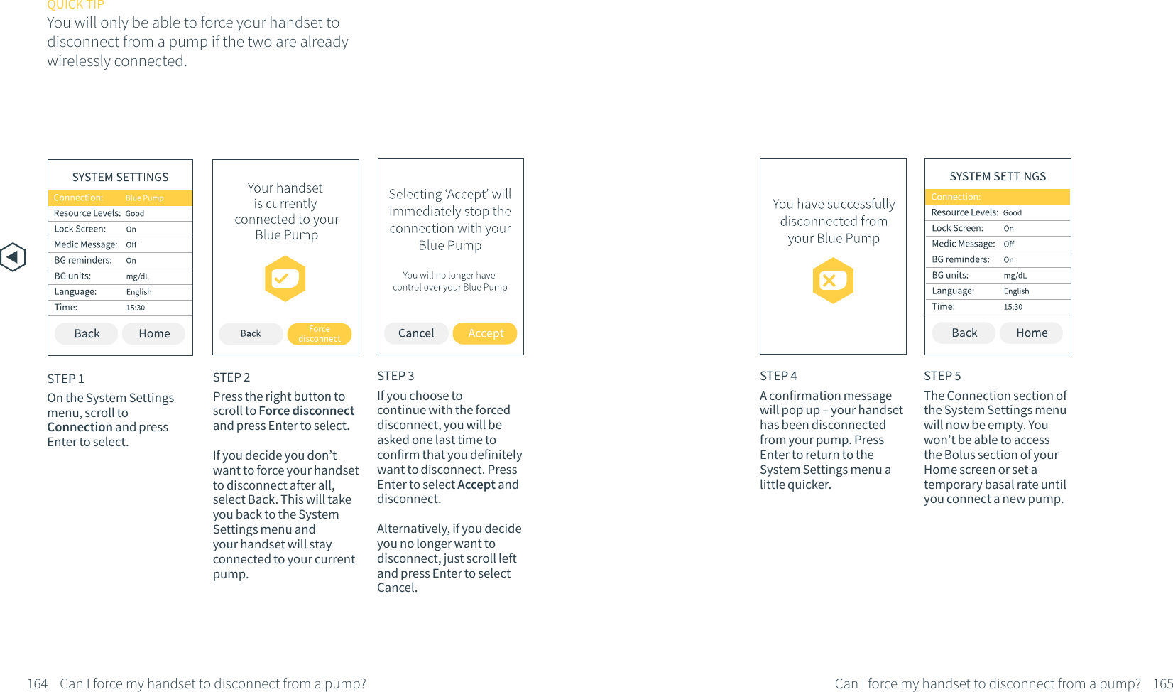 STEP 2Press the right button to scroll to Force disconnect and press Enter to select.If you decide you don&rsquo;t want to force your handset to disconnect after all, select Back. This will take you back to the System Settings menu and your handset will stay connected to your current pump.STEP 3If you choose to continue with the forced disconnect, you will be asked one last time to confirm that you definitely want to disconnect. Press Enter to select Accept and disconnect. Alternatively, if you decide you no longer want to disconnect, just scroll left and press Enter to select Cancel.QUICK TIPYou will only be able to force your handset to disconnect from a pump if the two are already wirelessly connected.164 Can I force my handset to disconnect from a pump?STEP 1On the System Settings menu, scroll to Connection and press Enter to select.STEP 5The Connection section of the System Settings menu will now be empty. You won&rsquo;t be able to access the Bolus section of your Home screen or set a temporary basal rate until you connect a new pump.STEP 4A confirmation message will pop up &ndash; your handset has been disconnected from your pump. Press Enter to return to the System Settings menu a little quicker.165Can I force my handset to disconnect from a pump?