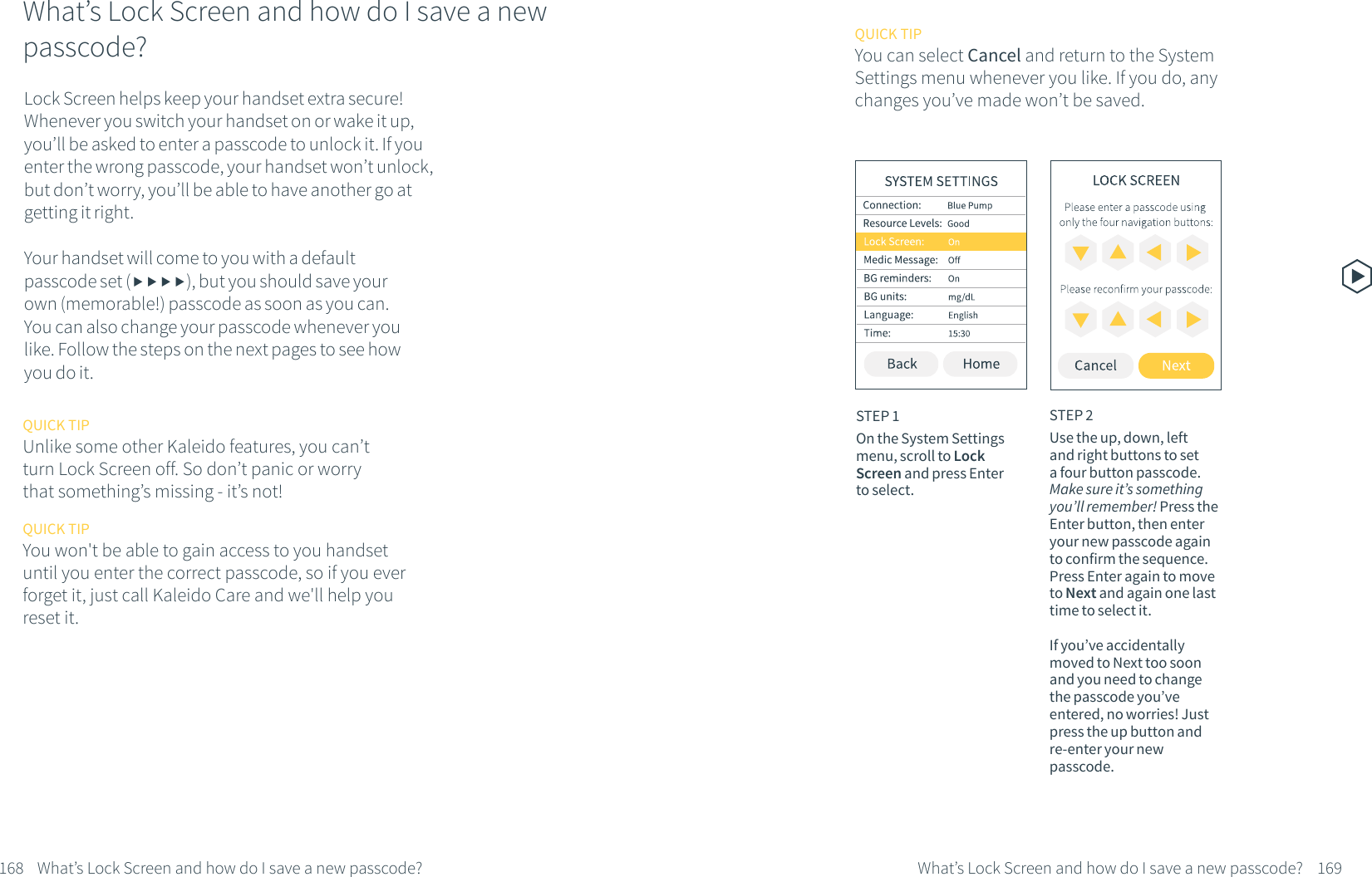 What&rsquo;s Lock Screen and how do I save a new passcode?Lock Screen helps keep your handset extra secure! Whenever you switch your handset on or wake it up, you&rsquo;ll be asked to enter a passcode to unlock it. If you enter the wrong passcode, your handset won&rsquo;t unlock, but don&rsquo;t worry, you&rsquo;ll be able to have another go at getting it right. Your handset will come to you with a default passcode set (), but you should save your own (memorable!) passcode as soon as you can. You can also change your passcode whenever you like. Follow the steps on the next pages to see how you do it.STEP 1On the System Settings menu, scroll to Lock Screen and press Enter to select.STEP 2Use the up, down, left and right buttons to set a four button passcode. Make sure it&rsquo;s something you&rsquo;ll remember! Press the Enter button, then enter your new passcode again to confirm the sequence. Press Enter again to move to Next and again one last time to select it. If you&rsquo;ve accidentally moved to Next too soon and you need to change the passcode you&rsquo;ve entered, no worries! Just press the up button and re-enter your new passcode.168 What&rsquo;s Lock Screen and how do I save a new passcode? 169What&rsquo;s Lock Screen and how do I save a new passcode?QUICK TIPUnlike some other Kaleido features, you can&rsquo;t turn Lock Screen off. So don&rsquo;t panic or worry that something&rsquo;s missing - it&rsquo;s not!QUICK TIPYou won't be able to gain access to you handset until you enter the correct passcode, so if you ever forget it, just call Kaleido Care and we'll help you reset it.QUICK TIPYou can select Cancel and return to the System Settings menu whenever you like. If you do, any changes you&rsquo;ve made won&rsquo;t be saved.