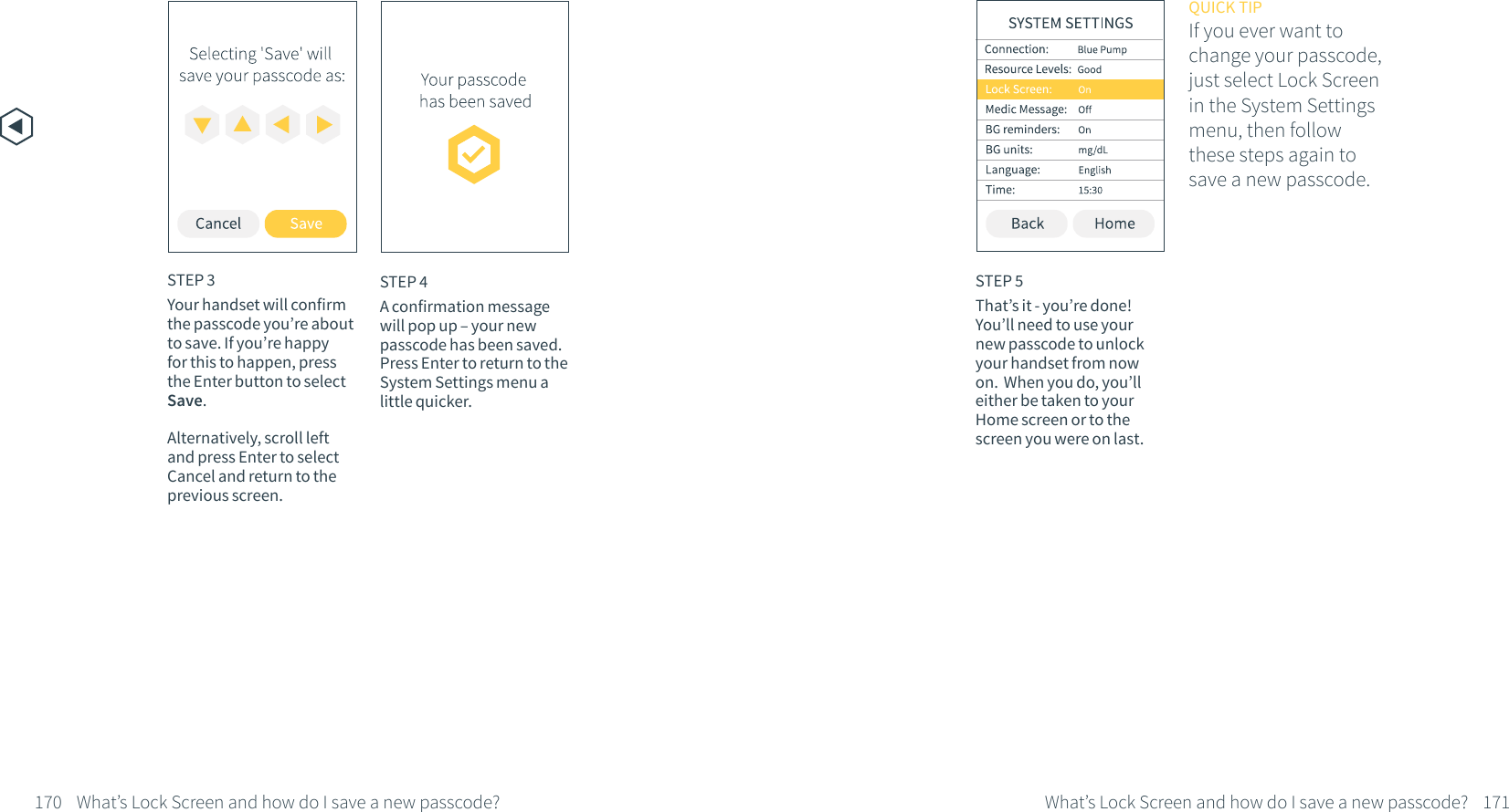 170 171What&rsquo;s Lock Screen and how do I save a new passcode?What&rsquo;s Lock Screen and how do I save a new passcode?STEP 4A confirmation message will pop up &ndash; your new passcode has been saved. Press Enter to return to the System Settings menu a little quicker.STEP 5That&rsquo;s it - you&rsquo;re done! You&rsquo;ll need to use your new passcode to unlock your handset from now on.  When you do, you&rsquo;ll either be taken to your Home screen or to the screen you were on last. STEP 3Your handset will confirm the passcode you&rsquo;re about to save. If you&rsquo;re happy for this to happen, press the Enter button to select Save.Alternatively, scroll left and press Enter to select Cancel and return to the previous screen.QUICK TIPIf you ever want tochange your passcode,just select Lock Screen in the System Settings menu, then follow these steps again to save a new passcode.
