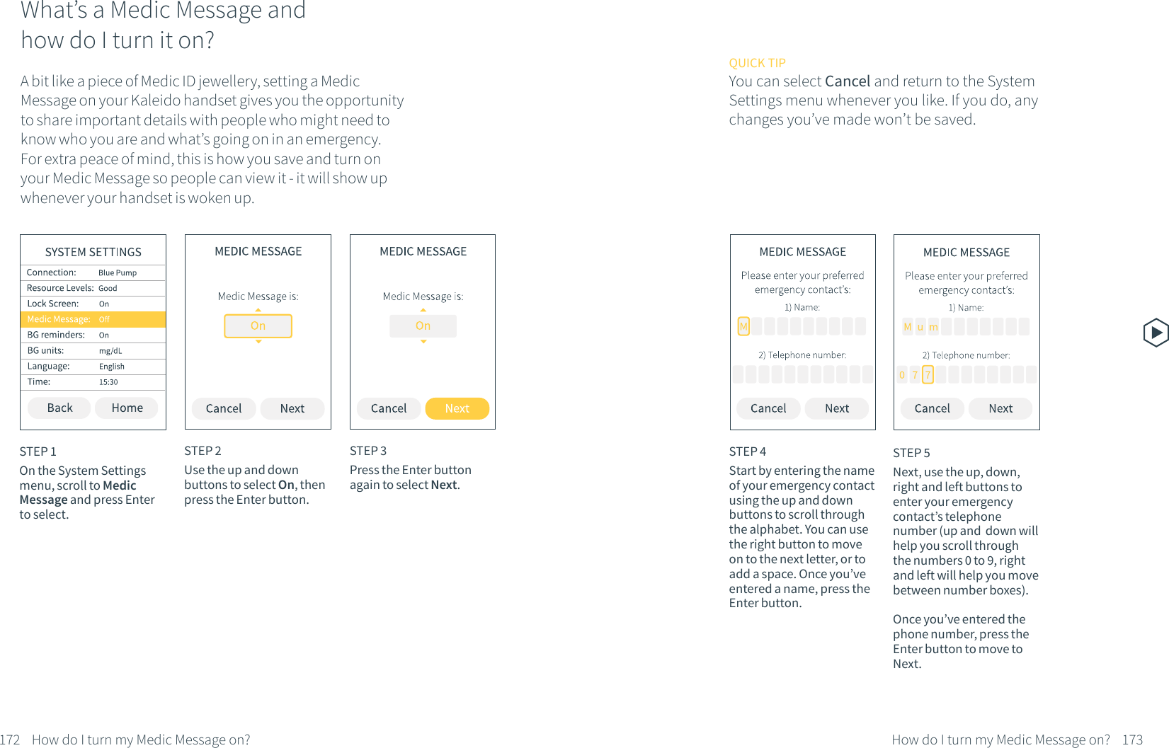 What&rsquo;s a Medic Message and how do I turn it on?A bit like a piece of Medic ID jewellery, setting a Medic Message on your Kaleido handset gives you the opportunity to share important details with people who might need to know who you are and what&rsquo;s going on in an emergency. For extra peace of mind, this is how you save and turn on your Medic Message so people can view it - it will show up whenever your handset is woken up.STEP 1On the System Settings menu, scroll to Medic Message and press Enter to select.STEP 2Use the up and down buttons to select On, then press the Enter button. STEP 3Press the Enter button again to select Next.172 How do I turn my Medic Message on?STEP 4Start by entering the name of your emergency contact using the up and down buttons to scroll through the alphabet. You can use the right button to move on to the next letter, or to add a space. Once you&rsquo;ve entered a name, press the Enter button.QUICK TIPYou can select Cancel and return to the System Settings menu whenever you like. If you do, any changes you&rsquo;ve made won&rsquo;t be saved.STEP 5Next, use the up, down, right and left buttons to enter your emergency contact&rsquo;s telephone number (up and  down will help you scroll through the numbers 0 to 9, right and left will help you move between number boxes). Once you&rsquo;ve entered the phone number, press the Enter button to move to Next.173How do I turn my Medic Message on?