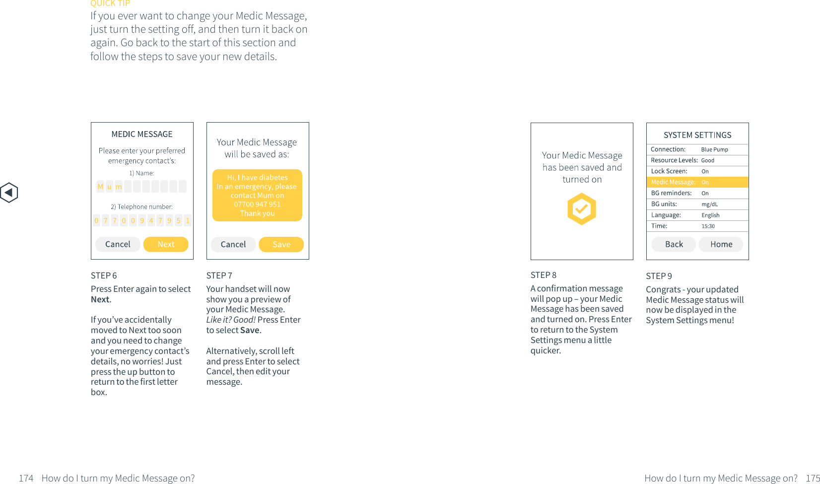 STEP 7Your handset will now show you a preview of your Medic Message. Like it? Good! Press Enter to select Save. Alternatively, scroll left and press Enter to select Cancel, then edit your message.STEP 8A confirmation message will pop up &ndash; your Medic Message has been saved and turned on. Press Enter to return to the System Settings menu a little quicker.STEP 9Congrats - your updated Medic Message status will now be displayed in the System Settings menu!QUICK TIPIf you ever want to change your Medic Message, just turn the setting off, and then turn it back on again. Go back to the start of this section and follow the steps to save your new details.174 How do I turn my Medic Message on? 175How do I turn my Medic Message on?STEP 6Press Enter again to select Next.If you&rsquo;ve accidentally moved to Next too soon and you need to change your emergency contact&rsquo;s details, no worries! Just press the up button to return to the first letter box.