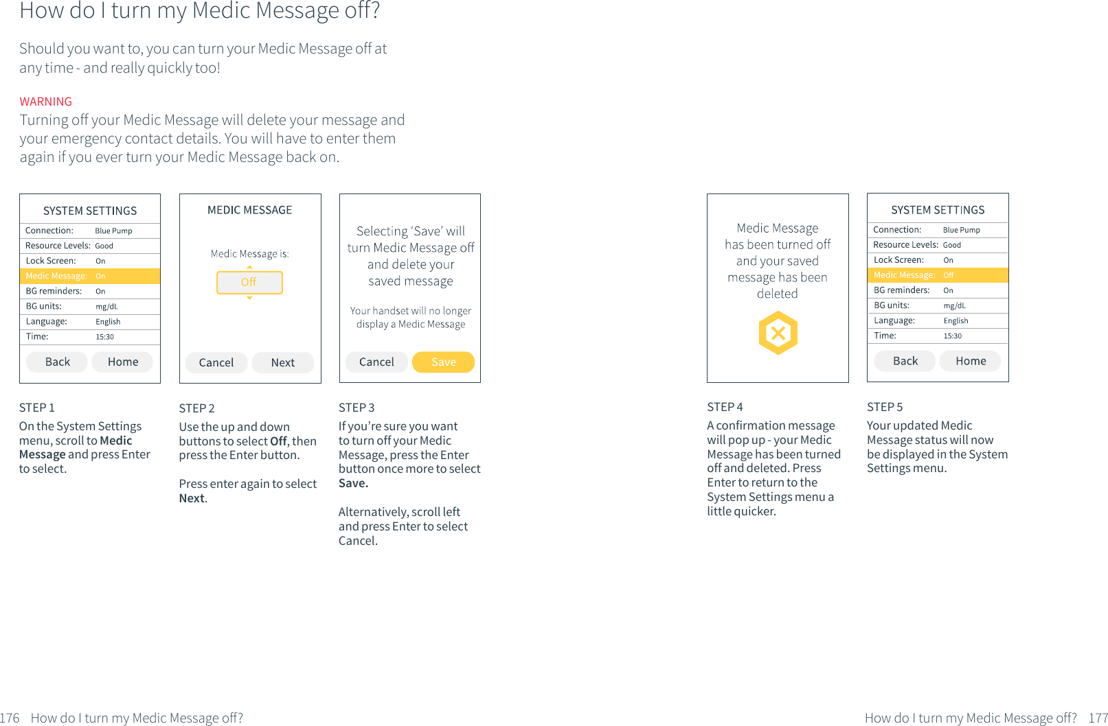 STEP 3If you&rsquo;re sure you want to turn off your Medic Message, press the Enter button once more to select Save. Alternatively, scroll left and press Enter to select Cancel.STEP 4A confirmation message will pop up - your Medic Message has been turned off and deleted. Press Enter to return to the System Settings menu a little quicker.STEP 5Your updated Medic Message status will now be displayed in the System Settings menu.176 How do I turn my Medic Message off? 177How do I turn my Medic Message off?How do I turn my Medic Message off?Should you want to, you can turn your Medic Message off at any time - and really quickly too! STEP 1On the System Settings menu, scroll to Medic Message and press Enter to select. STEP 2Use the up and down buttons to select Off, then press the Enter button. Press enter again to select Next.WARNINGTurning off your Medic Message will delete your message and your emergency contact details. You will have to enter them again if you ever turn your Medic Message back on.