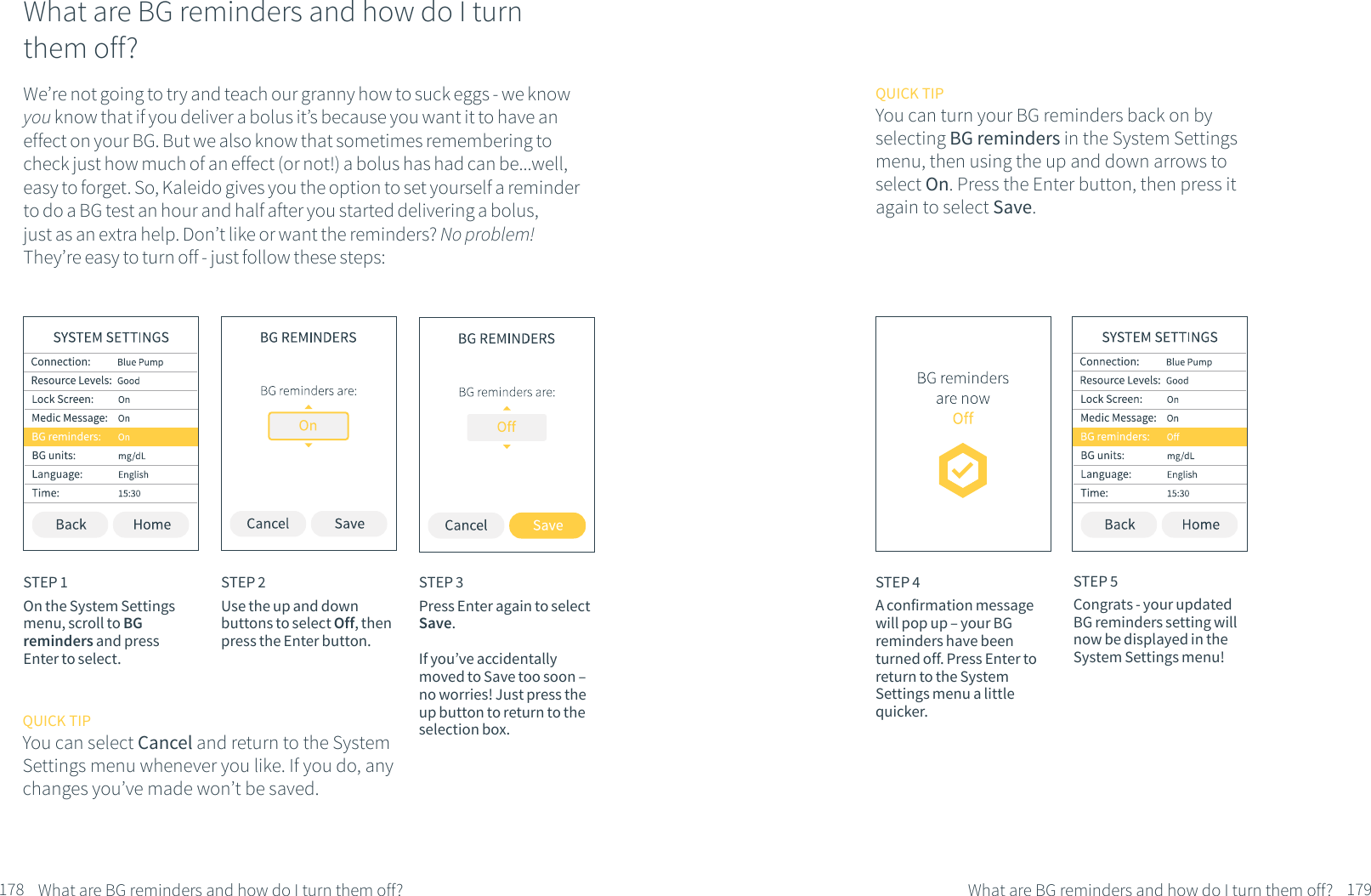 What are BG reminders and how do I turn them off?We&rsquo;re not going to try and teach our granny how to suck eggs - we know you know that if you deliver a bolus it&rsquo;s because you want it to have an effect on your BG. But we also know that sometimes remembering to check just how much of an effect (or not!) a bolus has had can be...well, easy to forget. So, Kaleido gives you the option to set yourself a reminder to do a BG test an hour and half after you started delivering a bolus, just as an extra help. Don&rsquo;t like or want the reminders? No problem! They&rsquo;re easy to turn off - just follow these steps:STEP 1On the System Settings menu, scroll to BG reminders and press Enter to select.STEP 2Use the up and down buttons to select Off, then press the Enter button.STEP 3Press Enter again to select Save.If you&rsquo;ve accidentally moved to Save too soon &ndash; no worries! Just press the up button to return to the selection box.What are BG reminders and how do I turn them off?QUICK TIPYou can select Cancel and return to the System Settings menu whenever you like. If you do, any changes you&rsquo;ve made won&rsquo;t be saved.QUICK TIPYou can turn your BG reminders back on by selecting BG reminders in the System Settings menu, then using the up and down arrows to select On. Press the Enter button, then press it again to select Save.STEP 4A confirmation message will pop up &ndash; your BG reminders have been turned off. Press Enter to return to the System Settings menu a little quicker.STEP 5Congrats - your updated BG reminders setting will now be displayed in the System Settings menu!What are BG reminders and how do I turn them off?178 179