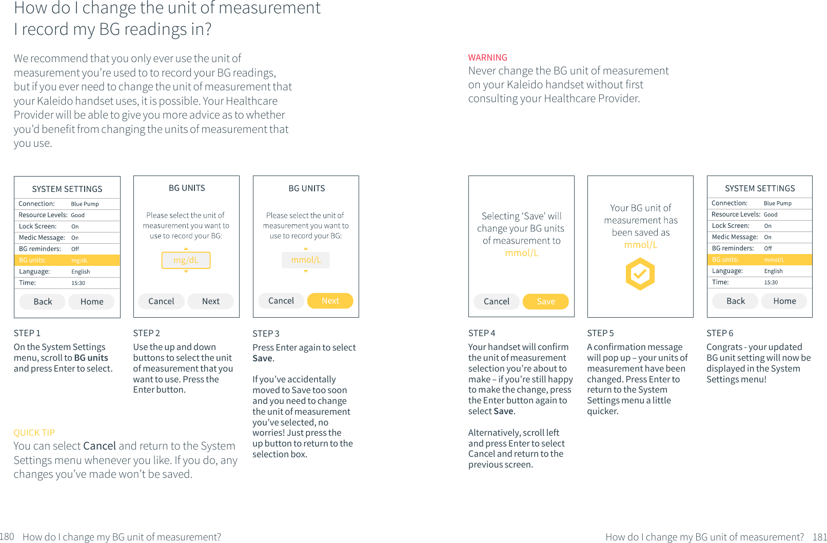 How do I change the unit of measurement I record my BG readings in?We recommend that you only ever use the unit of measurement you&rsquo;re used to to record your BG readings, but if you ever need to change the unit of measurement that your Kaleido handset uses, it is possible. Your Healthcare Provider will be able to give you more advice as to whether you&rsquo;d benefit from changing the units of measurement that you use.STEP 1On the System Settings menu, scroll to BG units and press Enter to select.STEP 2Use the up and down buttons to select the unit of measurement that you want to use. Press the Enter button. STEP 3Press Enter again to select Save. If you&rsquo;ve accidentally moved to Save too soon and you need to change the unit of measurement you&rsquo;ve selected, no worries! Just press the up button to return to the selection box.180 How do I change my BG unit of measurement?WARNINGNever change the BG unit of measurement on your Kaleido handset without first consulting your Healthcare Provider.STEP 4Your handset will confirm the unit of measurement selection you&rsquo;re about to make &ndash; if you&rsquo;re still happy to make the change, press the Enter button again to select Save.Alternatively, scroll left and press Enter to select Cancel and return to the previous screen.STEP 5A confirmation message will pop up &ndash; your units of measurement have been changed. Press Enter to return to the System Settings menu a little quicker.STEP 6Congrats - your updated BG unit setting will now be displayed in the System Settings menu!QUICK TIPYou can select Cancel and return to the System Settings menu whenever you like. If you do, any changes you&rsquo;ve made won&rsquo;t be saved.181How do I change my BG unit of measurement?