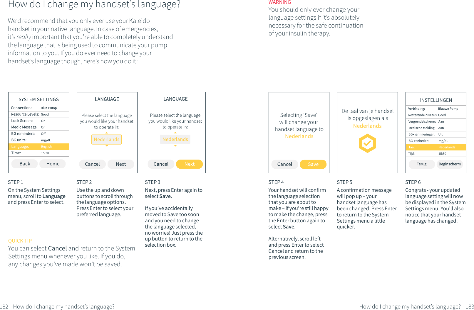 How do I change my handset&rsquo;s language?We&rsquo;d recommend that you only ever use your Kaleido handset in your native language. In case of emergencies, it&rsquo;s really important that you&rsquo;re able to completely understand the language that is being used to communicate your pump information to you. If you do ever need to change your handset&rsquo;s language though, here&rsquo;s how you do it:STEP 1On the System Settings menu, scroll to Language and press Enter to select.STEP 2Use the up and down buttons to scroll through the language options. Press Enter to select your preferred language. QUICK TIPYou can select Cancel and return to the System Settings menu whenever you like. If you do, any changes you&rsquo;ve made won&rsquo;t be saved.STEP 3Next, press Enter again to select Save. If you&rsquo;ve accidentally moved to Save too soon and you need to change the language selected, no worries! Just press the up button to return to the selection box.182 How do I change my handset&rsquo;s language?STEP 4Your handset will confirm the language selection that you are about to make &ndash; if you&rsquo;re still happy to make the change, press the Enter button again to select Save.Alternatively, scroll left and press Enter to select Cancel and return to the previous screen.STEP 5A confirmation message will pop up &ndash; your handset language has been changed. Press Enter to return to the System Settings menu a little quicker.STEP 6Congrats - your updated language setting will now be displayed in the System Settings menu! You&rsquo;ll also notice that your handset language has changed!WARNINGYou should only ever change your language settings if it&rsquo;s absolutely necessary for the safe continuation of your insulin therapy.183How do I change my handset&rsquo;s language?