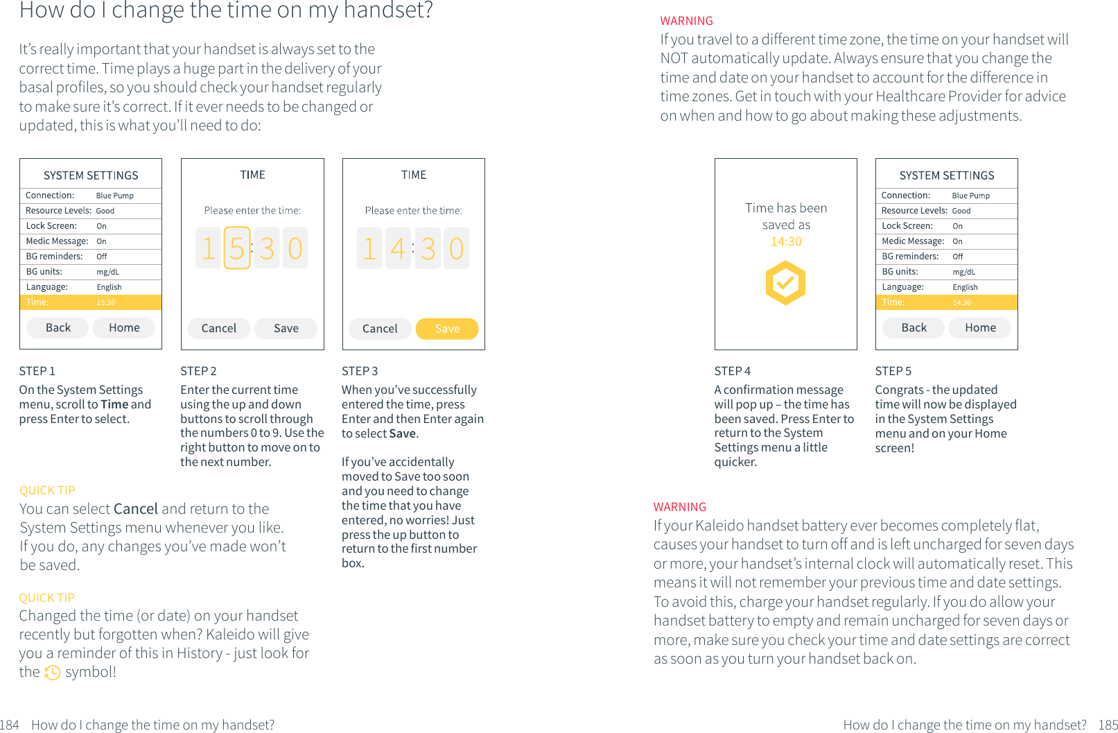How do I change the time on my handset?It&rsquo;s really important that your handset is always set to the correct time. Time plays a huge part in the delivery of your basal profiles, so you should check your handset regularly to make sure it&rsquo;s correct. If it ever needs to be changed or updated, this is what you&rsquo;ll need to do:STEP 1On the System Settings menu, scroll to Time and press Enter to select.STEP 2Enter the current time using the up and down buttons to scroll through the numbers 0 to 9. Use the right button to move on to the next number. STEP 3When you&rsquo;ve successfully entered the time, press Enter and then Enter again to select Save.If you&rsquo;ve accidentally moved to Save too soon and you need to change the time that you have entered, no worries! Just press the up button to return to the first number box.184 How do I change the time on my handset?QUICK TIPYou can select Cancel and return to the System Settings menu whenever you like. If you do, any changes you&rsquo;ve made won&rsquo;t be saved.QUICK TIPChanged the time (or date) on your handset recently but forgotten when? Kaleido will give you a reminder of this in History - just look for the        symbol!STEP 4A confirmation message will pop up &ndash; the time has been saved. Press Enter to return to the System Settings menu a little quicker.STEP 5Congrats - the updated time will now be displayed in the System Settings menu and on your Home screen!WARNINGIf your Kaleido handset battery ever becomes completely flat, causes your handset to turn off and is left uncharged for seven days or more, your handset&rsquo;s internal clock will automatically reset. This means it will not remember your previous time and date settings. To avoid this, charge your handset regularly. If you do allow your handset battery to empty and remain uncharged for seven days or more, make sure you check your time and date settings are correct as soon as you turn your handset back on.WARNINGIf you travel to a different time zone, the time on your handset will NOT automatically update. Always ensure that you change the time and date on your handset to account for the difference in time zones. Get in touch with your Healthcare Provider for advice on when and how to go about making these adjustments.185How do I change the time on my handset?