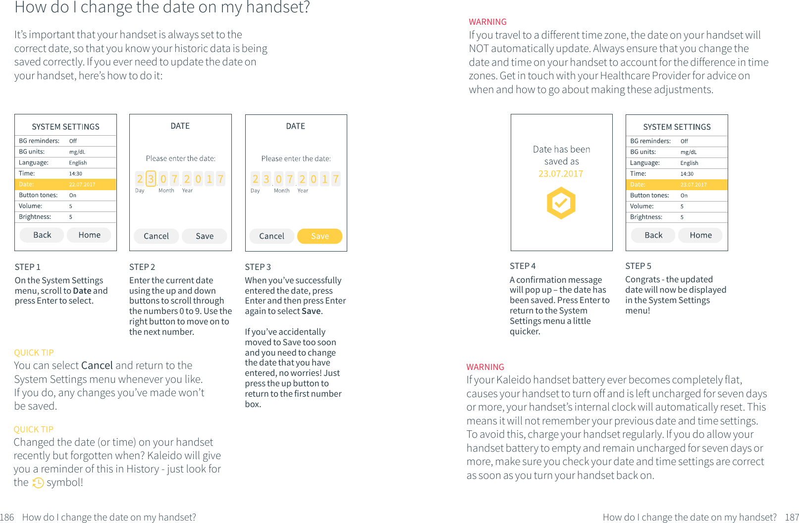How do I change the date on my handset?It&rsquo;s important that your handset is always set to the correct date, so that you know your historic data is being saved correctly. If you ever need to update the date on your handset, here&rsquo;s how to do it:STEP 1On the System Settings menu, scroll to Date and press Enter to select.STEP 2Enter the current date using the up and down buttons to scroll through the numbers 0 to 9. Use the right button to move on to the next number. STEP 3When you&rsquo;ve successfully entered the date, press Enter and then press Enter again to select Save.If you&rsquo;ve accidentally moved to Save too soon and you need to change the date that you have entered, no worries! Just press the up button to return to the first number box.186 How do I change the date on my handset?QUICK TIPYou can select Cancel and return to the System Settings menu whenever you like. If you do, any changes you&rsquo;ve made won&rsquo;t be saved.QUICK TIPChanged the date (or time) on your handsetrecently but forgotten when? Kaleido will give you a reminder of this in History - just look for the        symbol!STEP 4A confirmation message will pop up &ndash; the date has been saved. Press Enter to return to the System Settings menu a little quicker.STEP 5Congrats - the updated date will now be displayed in the System Settings menu!187How do I change the date on my handset?WARNINGIf you travel to a different time zone, the date on your handset will NOT automatically update. Always ensure that you change the date and time on your handset to account for the difference in time zones. Get in touch with your Healthcare Provider for advice on when and how to go about making these adjustments.WARNINGIf your Kaleido handset battery ever becomes completely flat, causes your handset to turn off and is left uncharged for seven days or more, your handset&rsquo;s internal clock will automatically reset. This means it will not remember your previous date and time settings. To avoid this, charge your handset regularly. If you do allow your handset battery to empty and remain uncharged for seven days or more, make sure you check your date and time settings are correct as soon as you turn your handset back on.