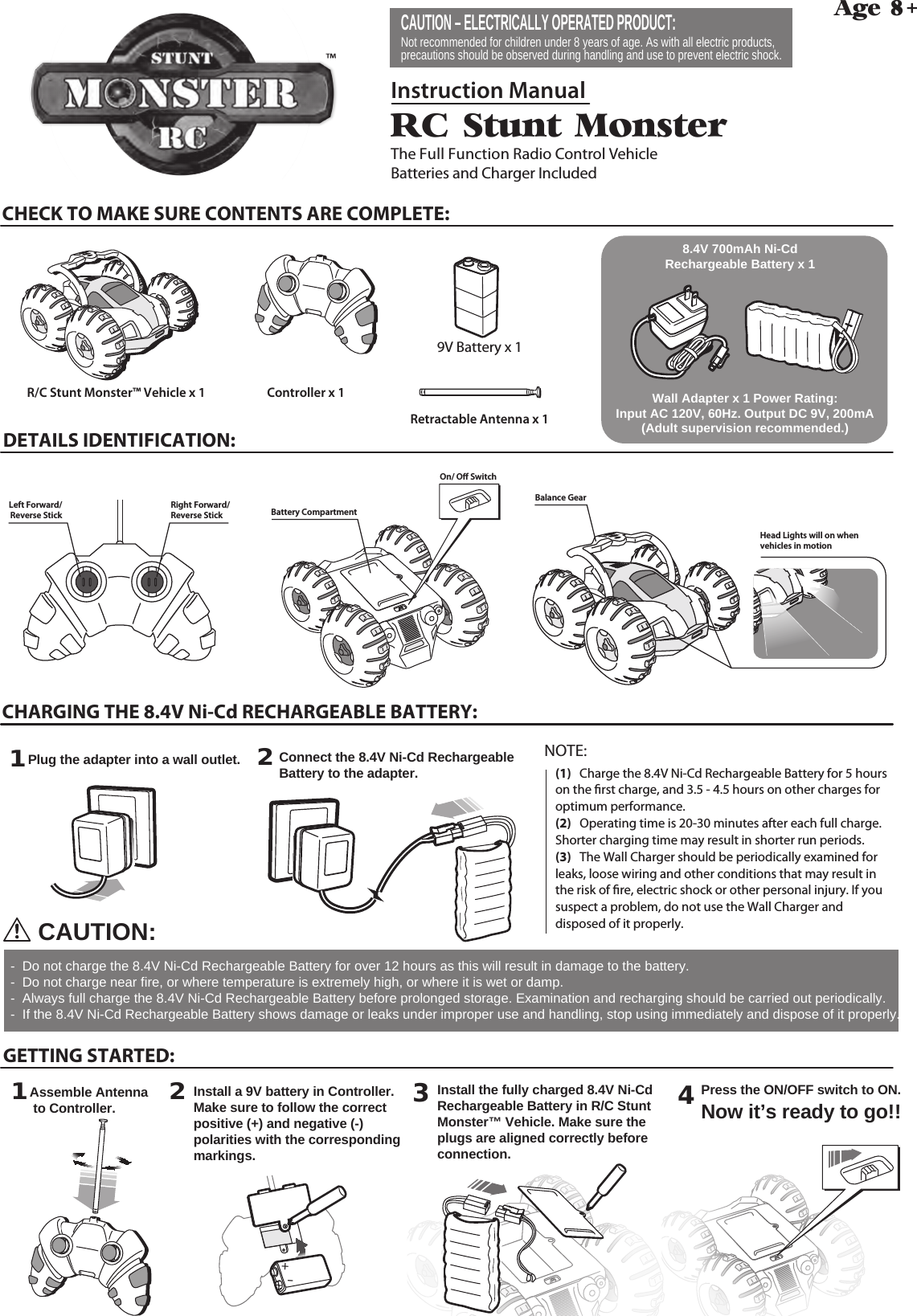 4Press the ON/OFF switch to ON.  Now it’s ready to go!!R/C Stunt MonsterThe Full Function Radio Control VehicleBatteries and Charger IncludedAge 8+++Instruction ManualCHECK TO MAKE SURE CONTENTS ARE COMPLETE:CHARGING THE 8.4V Ni-Cd RECHARGEABLE BATTERY:R/C Stunt Monster™ Vehicle x 1 Controller x 1Retractable Antenna x 11Plug the adapter into a wall outlet. 231Assemble Antenna to Controller. 2GETTING STARTED:DETAILS IDENTIFICATION:CAUTION:Install a 9V battery in Controller. Make sure to follow the correct positive (+) and negative (-) polarities with the corresponding markings.Install the fully charged 8.4V Ni-Cd Rechargeable Battery in R/C Stunt Monster™ Vehicle. Make sure the plugs are aligned correctly before connection.Connect the 8.4V Ni-Cd Rechargeable Battery to the adapter. -  Do not charge the 8.4V Ni-Cd Rechargeable Battery for over 12 hours as this will result in damage to the battery.-  Do not charge near fire, or where temperature is extremely high, or where it is wet or damp.-  Always full charge the 8.4V Ni-Cd Rechargeable Battery before prolonged storage. Examination and recharging should be carried out periodically.-  If the 8.4V Ni-Cd Rechargeable Battery shows damage or leaks under improper use and handling, stop using immediately and dispose of it properly.8.4V 700mAh Ni-Cd Rechargeable Battery x 1 Wall Adapter x 1 Power Rating: Input AC 120V, 60Hz. Output DC 9V, 200mA (Adult supervision recommended.)CAUTION – ELECTRICALLY OPERATED PRODUCT: Not recommended for children under 8 years of age. As with all electric products, precautions should be observed during handling and use to prevent electric shock.(1)   Charge the 8.4V Ni-Cd Rechargeable Battery for 5 hours on the rst charge, and 3.5 - 4.5 hours on other charges for optimum performance.(2)   Operating time is 20-30 minutes after each full charge. Shorter charging time may result in shorter run periods.(3)   The Wall Charger should be periodically examined for leaks, loose wiring and other conditions that may result in the risk of re, electric shock or other personal injury. If you suspect a problem, do not use the Wall Charger and disposed of it properly.NOTE: 9V Battery x 1Head Lights will on when vehicles in motionRight Forward/Reverse StickOn/ O SwitchLeft Forward/Reverse Stick+-Battery CompartmentBalance Gear™