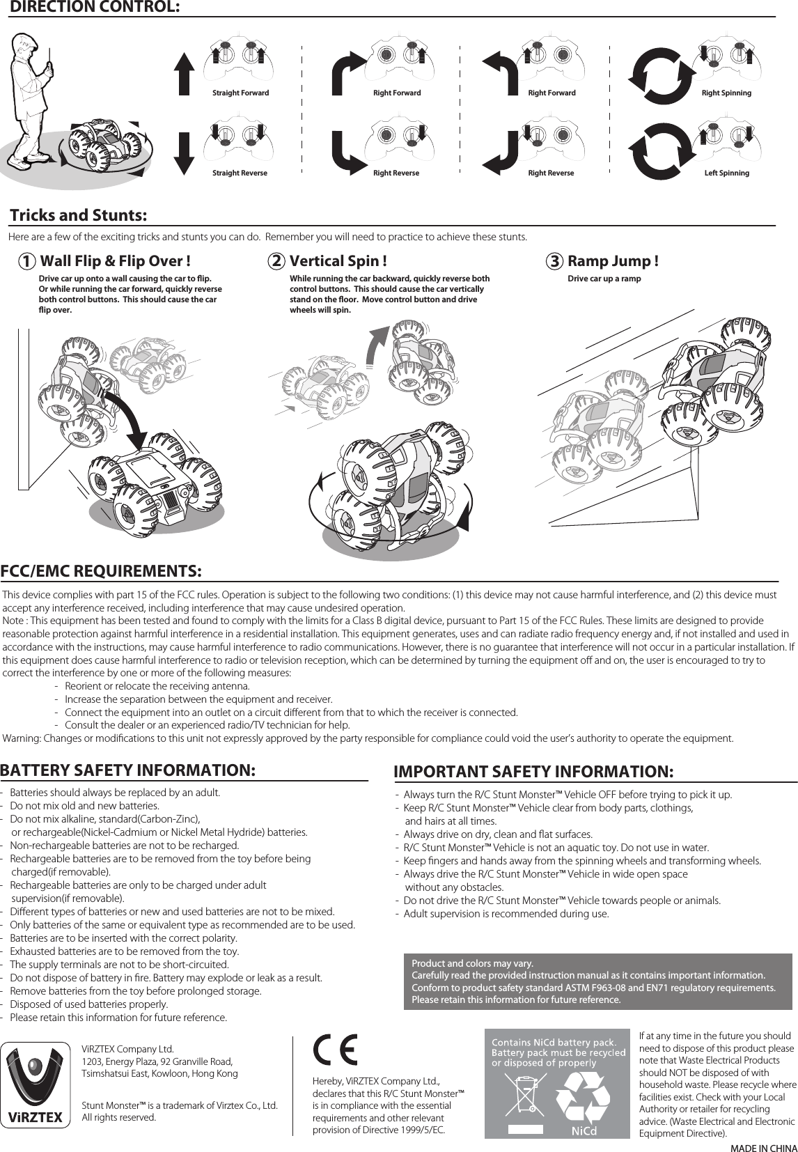 DIRECTION CONTROL:Tricks and Stunts:MADE IN CHINAIf at any time in the future you should need to dispose of this product please note that Waste Electrical Products should NOT be disposed of with household waste. Please recycle where facilities exist. Check with your Local Authority or retailer for recycling advice. (Waste Electrical and Electronic Equipment Directive).Hereby, ViRZTEX Company Ltd., declares that this R/C Stunt Monster™ is in compliance with the essential requirements and other relevant provision of Directive 1999/5/EC. ViRZTEX Company Ltd.1203, Energy Plaza, 92 Granville Road,Tsimshatsui East, Kowloon, Hong KongStunt Monster™ is a trademark of Virztex Co., Ltd.All rights reserved.Product and colors may vary.Carefully read the provided instruction manual as it contains important information.Conform to product safety standard ASTM F963-08 and EN71 regulatory requirements.Please retain this information for future reference.-  Always turn the R/C Stunt Monster™ Vehicle OFF before trying to pick it up.-  Keep R/C Stunt Monster™ Vehicle clear from body parts, clothings,     and hairs at all times.-  Always drive on dry, clean and ﬂat surfaces.-  R/C Stunt Monster™ Vehicle is not an aquatic toy. Do not use in water.-  Keep ﬁngers and hands away from the spinning wheels and transforming wheels.-  Always drive the R/C Stunt Monster™ Vehicle in wide open space     without any obstacles.-  Do not drive the R/C Stunt Monster™ Vehicle towards people or animals.-  Adult supervision is recommended during use.IMPORTANT SAFETY INFORMATION:FCC/EMC REQUIREMENTS:This device complies with part 15 of the FCC rules. Operation is subject to the following two conditions: (1) this device may not cause harmful interference, and (2) this device must accept any interference received, including interference that may cause undesired operation.Note : This equipment has been tested and found to comply with the limits for a Class B digital device, pursuant to Part 15 of the FCC Rules. These limits are designed to provide reasonable protection against harmful interference in a residential installation. This equipment generates, uses and can radiate radio frequency energy and, if not installed and used in accordance with the instructions, may cause harmful interference to radio communications. However, there is no guarantee that interference will not occur in a particular installation. If this equipment does cause harmful interference to radio or television reception, which can be determined by turning the equipment oﬀ and on, the user is encouraged to try to correct the interference by one or more of the following measures:  -   Reorient or relocate the receiving antenna.  -   Increase the separation between the equipment and receiver.  -   Connect the equipment into an outlet on a circuit diﬀerent from that to which the receiver is connected.  -   Consult the dealer or an experienced radio/TV technician for help.Warning: Changes or modiﬁcations to this unit not expressly approved by the party responsible for compliance could void the user’s authority to operate the equipment.Here are a few of the exciting tricks and stunts you can do.  Remember you will need to practice to achieve these stunts.-   Batteries should always be replaced by an adult.-   Do not mix old and new batteries.-   Do not mix alkaline, standard(Carbon-Zinc),      or rechargeable(Nickel-Cadmium or Nickel Metal Hydride) batteries.-   Non-rechargeable batteries are not to be recharged.-   Rechargeable batteries are to be removed from the toy before being      charged(if removable).-   Rechargeable batteries are only to be charged under adult      supervision(if removable).-   Diﬀerent types of batteries or new and used batteries are not to be mixed.-   Only batteries of the same or equivalent type as recommended are to be used.-   Batteries are to be inserted with the correct polarity.-   Exhausted batteries are to be removed from the toy.-   The supply terminals are not to be short-circuited.-   Do not dispose of battery in ﬁre. Battery may explode or leak as a result.-   Remove batteries from the toy before prolonged storage.-   Disposed of used batteries properly.-   Please retain this information for future reference.BATTERY SAFETY INFORMATION:123Straight ForwardStraight ReverseRight ForwardRight ReverseWall Flip &amp; Flip Over ! Vertical Spin !Right ForwardRight ReverseRight SpinningLeft SpinningWhile running the car backward, quickly reverse both control buttons.  This should cause the car vertically stand on the oor.  Move control button and drive wheels will spin.Drive car up onto a wall causing the car to ip.Or while running the car forward, quickly reverse both control buttons.  This should cause the carip over.  Ramp Jump !Drive car up a ramp 