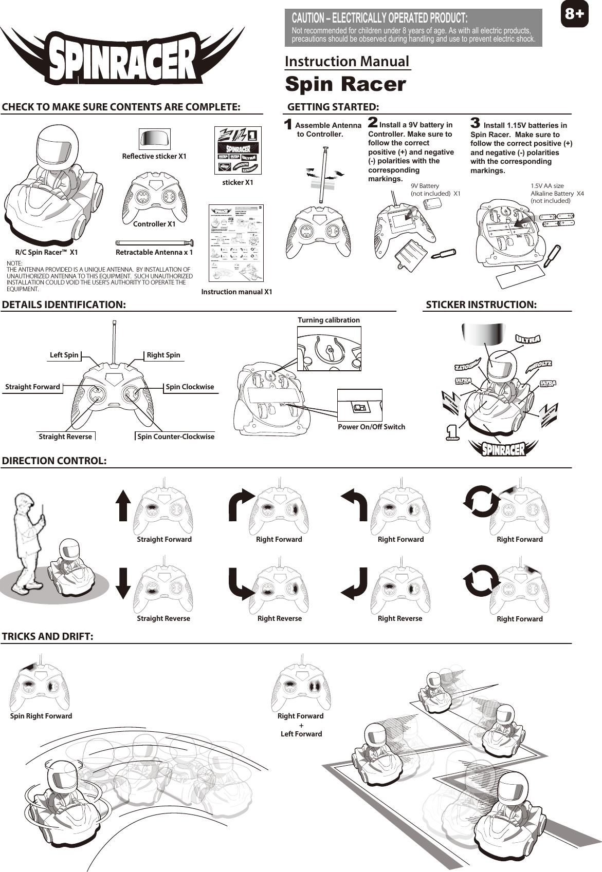 CAUTION – ELECTRICALLY OPERATED PRODUCT: Not recommended for children under 8 years of age. As with all electric products, precautions should be observed during handling and use to prevent electric shock.Spin RacerInstruction ManualCHECK TO MAKE SURE CONTENTS ARE COMPLETE: GETTING STARTED: 9V Battery(not included)  X1R/C Spin Racer™  X1Controller X1sticker X1Reective sticker X1Instruction manual X1+-DETAILS IDENTIFICATION: STICKER INSTRUCTION:DIRECTION CONTROL:TRICKS AND DRIFT:Power On/O SwitchTurning calibrationStraight ForwardLeft Spin Right SpinSpin Counter-ClockwiseSpin ClockwiseStraight ReverseStraight ForwardStraight ReverseRight ForwardRight ReverseRight Forward Right ForwardRight ForwardRight ReverseSpin Right Forward Right Forward +Left Forward8+NOTE:THE ANTENNA PROVIDED IS A UNIQUE ANTENNA.  BY INSTALLATION OF UNAUTHORIZED ANTENNA TO THIS EQUIPMENT.  SUCH UNAUTHORIZED INSTALLATION COULD VOID THE USER’S AUTHORITY TO OPERATE THE EQUIPMENT.Retractable Antenna x 1++---+1.5V AA sizeAlkaline Battery(not included)X4+++--+-+--1Assemble Antenna to Controller. 2Install a 9V battery in Controller. Make sure to follow the correct positive (+) and negative (-) polarities with the corresponding markings.3Install 1.15V batteries in Spin Racer.  Make sure to follow the correct positive (+) and negative (-) polarities with the corresponding markings.