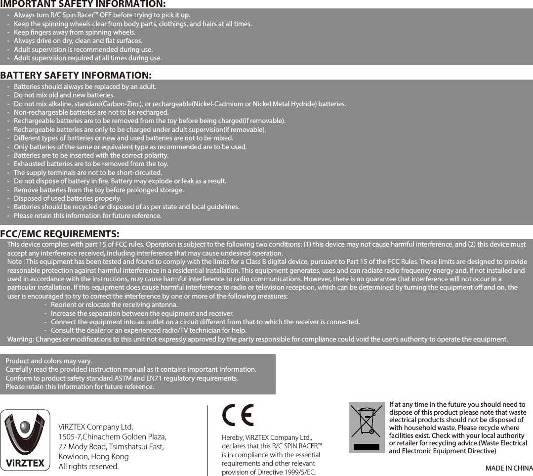 This device complies with part 15 of FCC rules. Operation is subject to the following two conditions: (1) this device may not cause harmful interference, and (2) this device must accept any interference received, including interference that may cause undesired operation.Note : This equipment has been tested and found to comply with the limits for a Class B digital device, pursuant to Part 15 of the FCC Rules. These limits are designed to provide reasonable protection against harmful interference in a residential installation. This equipment generates, uses and can radiate radio frequency energy and, if not installed and used in accordance with the instructions, may cause harmful interference to radio communications. However, there is no guarantee that interference will not occur in a particular installation. If this equipment does cause harmful interference to radio or television reception, which can be determined by turning the equipment o and on, the user is encouraged to try to correct the interference by one or more of the following measures:  -   Reorient or relocate the receiving antenna.  -   Increase the separation between the equipment and receiver.  -   Connect the equipment into an outlet on a circuit dierent from that to which the receiver is connected.  -   Consult the dealer or an experienced radio/TV technician for help.Warning: Changes or modications to this unit not expressly approved by the party responsible for compliance could void the user’s authority to operate the equipment.BATTERY SAFETY INFORMATION:FCC/EMC REQUIREMENTS:-   Batteries should always be replaced by an adult.-   Do not mix old and new batteries.-   Do not mix alkaline, standard(Carbon-Zinc), or rechargeable(Nickel-Cadmium or Nickel Metal Hydride) batteries.-   Non-rechargeable batteries are not to be recharged.-   Rechargeable batteries are to be removed from the toy before being charged(if removable).-   Rechargeable batteries are only to be charged under adult supervision(if removable).-   Dierent types of batteries or new and used batteries are not to be mixed.-   Only batteries of the same or equivalent type as recommended are to be used.-   Batteries are to be inserted with the correct polarity.-   Exhausted batteries are to be removed from the toy.-   The supply terminals are not to be short-circuited.-   Do not dispose of battery in re. Battery may explode or leak as a result.-   Remove batteries from the toy before prolonged storage.-   Disposed of used batteries properly.-   Batteries should be recycled or disposed of as per state and local guidelines.-   Please retain this information for future reference.IMPORTANT SAFETY INFORMATION:-   Always turn R/C Spin Racer™ OFF before trying to pick it up.-   Keep the spinning wheels clear from body parts, clothings, and hairs at all times.-   Keep ngers away from spinning wheels.-   Always drive on dry, clean and at surfaces.-   Adult supervision is recommended during use.-   Adult supervision required at all times during use.If at any time in the future you should need to dispose of this product please note that waste electrical products should not be disposed of with household waste. Please recycle where facilities exist. Check with your local authority or retailer for recycling advice.(Waste Electrical and Electronic Equipment Directive) Hereby, ViRZTEX Company Ltd., declares that this R/C SPIN RACER™ is in compliance with the essential requirements and other relevant provision of Directive 1999/5/EC. Product and colors may vary.Carefully read the provided instruction manual as it contains important information.Conform to product safety standard ASTM and EN71 regulatory requirements.Please retain this information for future reference.MADE IN CHINAViRZTEX Company Ltd.1505-7,Chinachem Golden Plaza, 77 Mody Road, Tsimshatsui East, Kowloon, Hong KongAll rights reserved.