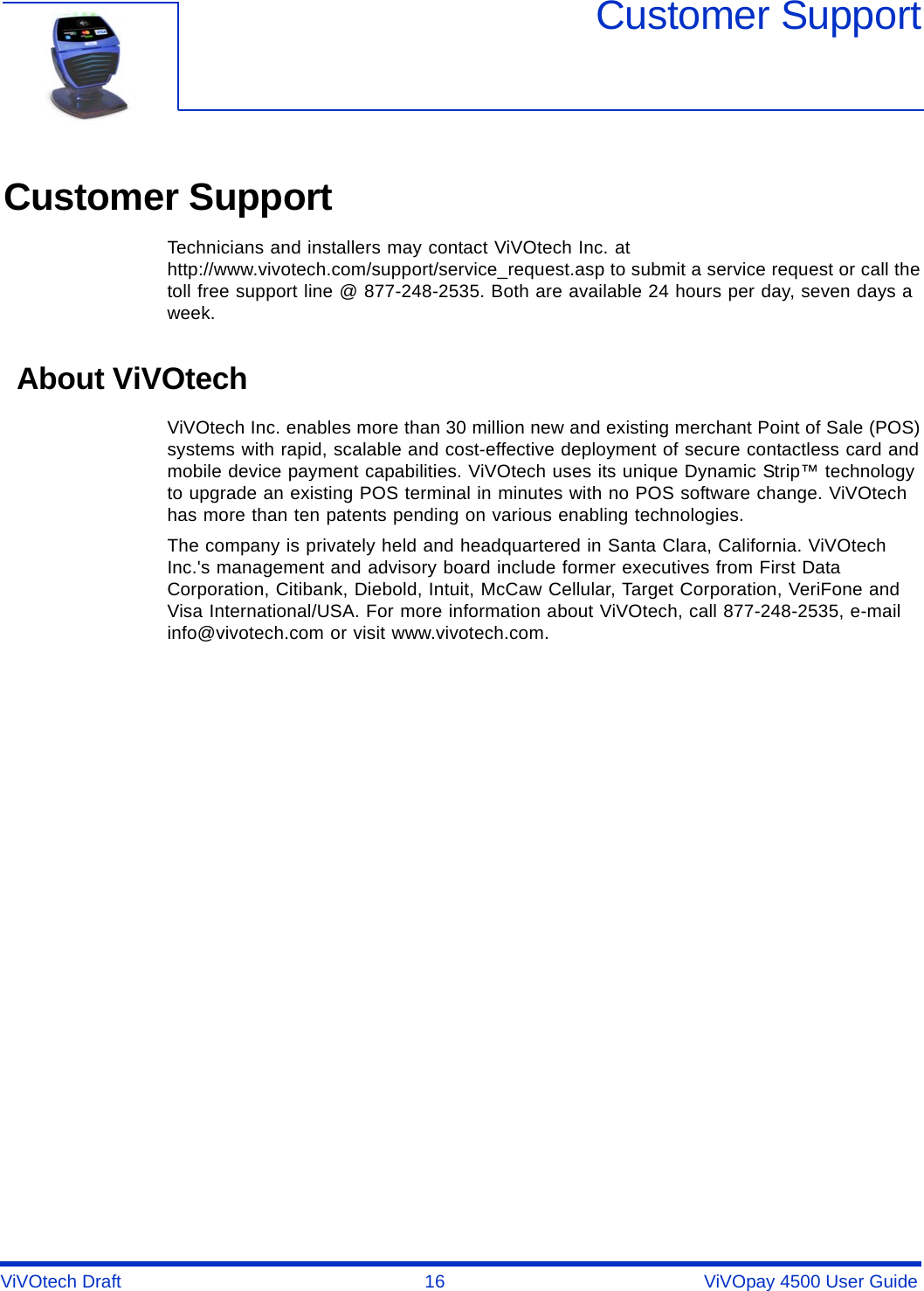 ViVOtech Draft  16   ViVOpay 4500 User GuideCustomer SupportCustomer SupportTechnicians and installers may contact ViVOtech Inc. at http://www.vivotech.com/support/service_request.asp to submit a service request or call the toll free support line @ 877-248-2535. Both are available 24 hours per day, seven days a week. About ViVOtechViVOtech Inc. enables more than 30 million new and existing merchant Point of Sale (POS) systems with rapid, scalable and cost-effective deployment of secure contactless card and mobile device payment capabilities. ViVOtech uses its unique Dynamic Strip™ technology to upgrade an existing POS terminal in minutes with no POS software change. ViVOtech has more than ten patents pending on various enabling technologies. The company is privately held and headquartered in Santa Clara, California. ViVOtech Inc.&apos;s management and advisory board include former executives from First Data Corporation, Citibank, Diebold, Intuit, McCaw Cellular, Target Corporation, VeriFone and Visa International/USA. For more information about ViVOtech, call 877-248-2535, e-mail info@vivotech.com or visit www.vivotech.com.