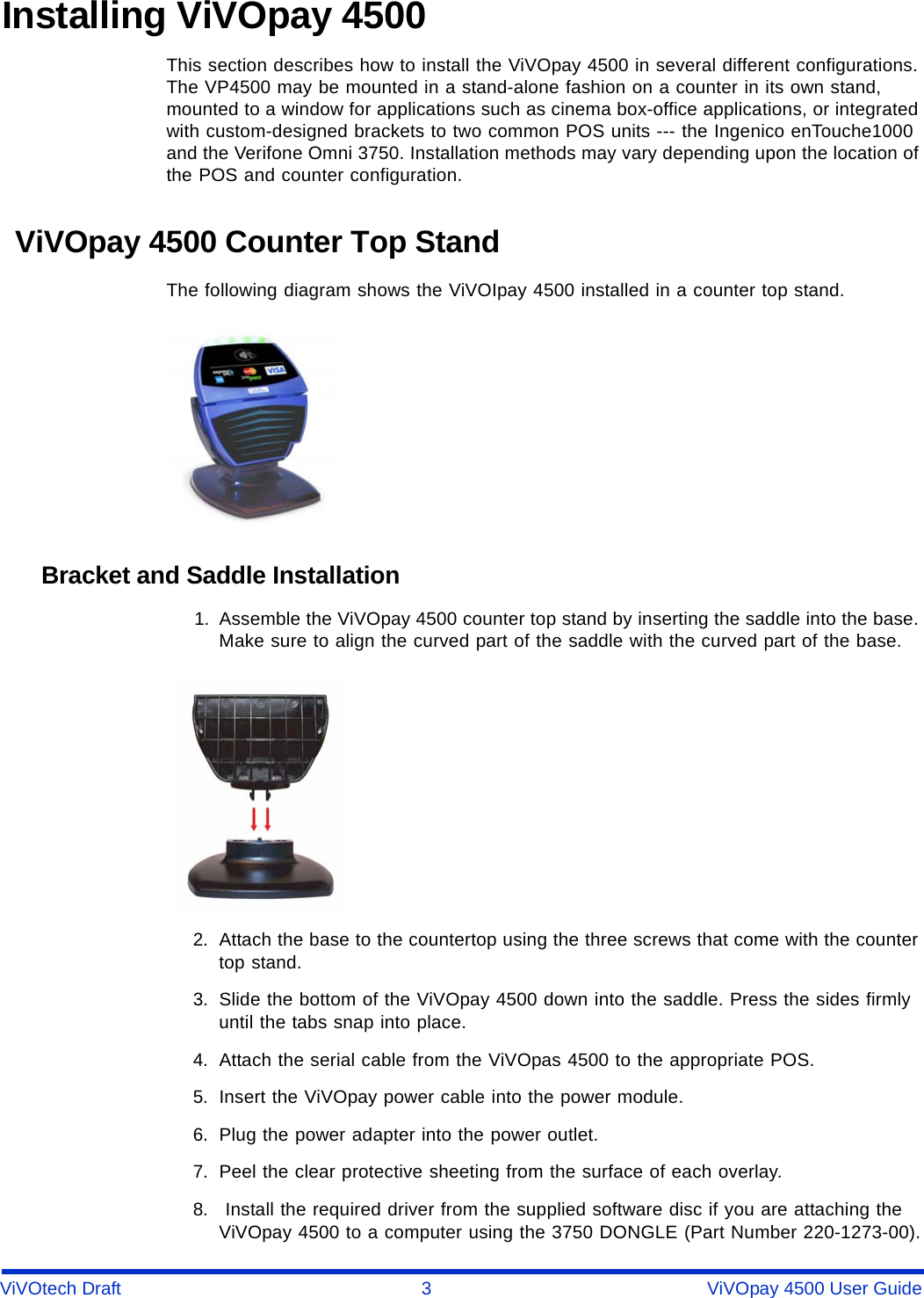 ViVOtech Draft 3 ViVOpay 4500 User GuideInstalling ViVOpay 4500This section describes how to install the ViVOpay 4500 in several different configurations. The VP4500 may be mounted in a stand-alone fashion on a counter in its own stand, mounted to a window for applications such as cinema box-office applications, or integrated with custom-designed brackets to two common POS units --- the Ingenico enTouche1000 and the Verifone Omni 3750. Installation methods may vary depending upon the location of the POS and counter configuration. ViVOpay 4500 Counter Top StandThe following diagram shows the ViVOIpay 4500 installed in a counter top stand.Bracket and Saddle Installation1. Assemble the ViVOpay 4500 counter top stand by inserting the saddle into the base. Make sure to align the curved part of the saddle with the curved part of the base.2. Attach the base to the countertop using the three screws that come with the counter top stand.3. Slide the bottom of the ViVOpay 4500 down into the saddle. Press the sides firmly until the tabs snap into place.4. Attach the serial cable from the ViVOpas 4500 to the appropriate POS.5. Insert the ViVOpay power cable into the power module.6. Plug the power adapter into the power outlet.7. Peel the clear protective sheeting from the surface of each overlay.8.  Install the required driver from the supplied software disc if you are attaching the ViVOpay 4500 to a computer using the 3750 DONGLE (Part Number 220-1273-00).