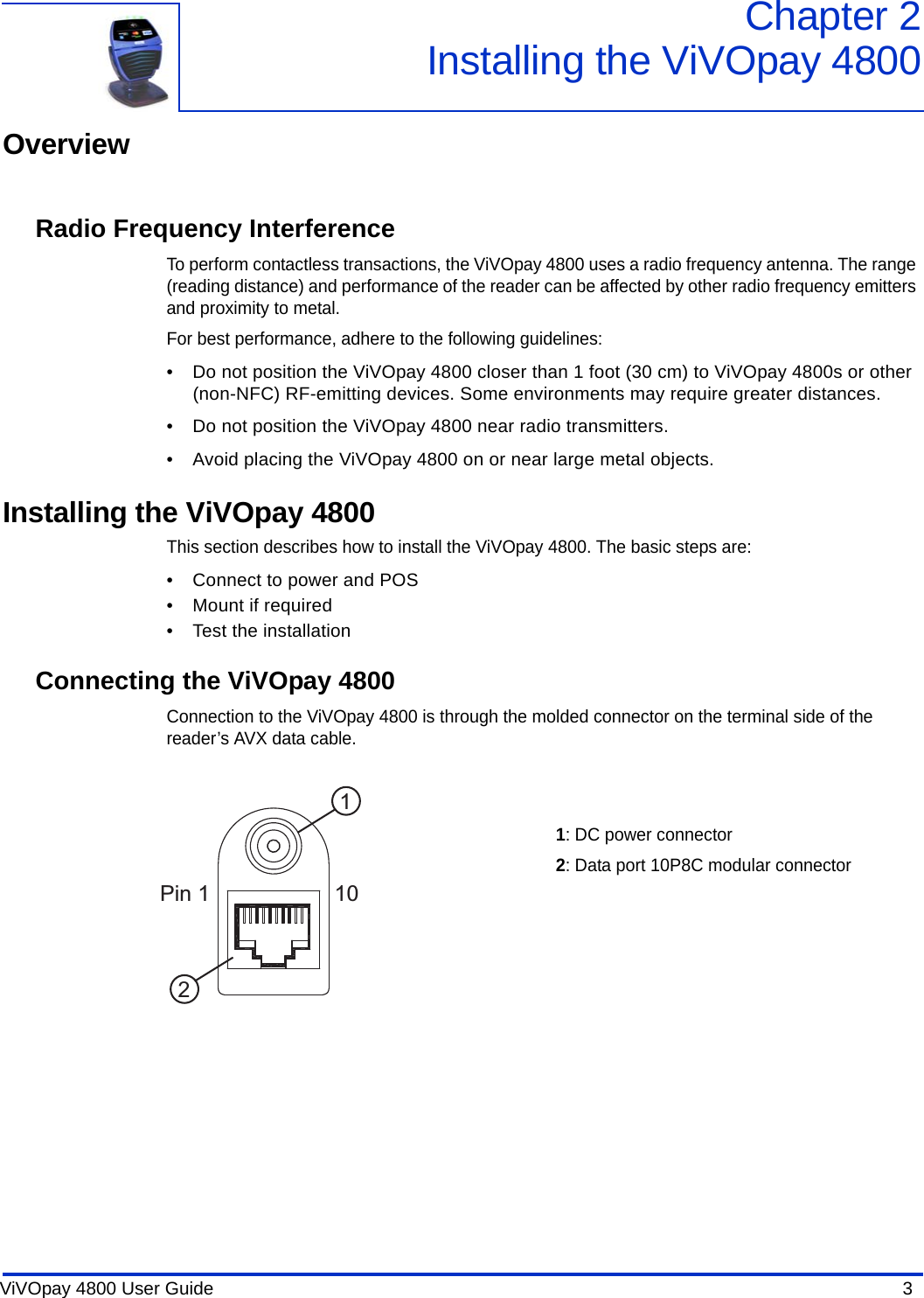 ViVOpay 4800 User Guide  3               Chapter 2Installing the ViVOpay 4800OverviewRadio Frequency InterferenceTo perform contactless transactions, the ViVOpay 4800 uses a radio frequency antenna. The range (reading distance) and performance of the reader can be affected by other radio frequency emitters and proximity to metal. For best performance, adhere to the following guidelines:• Do not position the ViVOpay 4800 closer than 1 foot (30 cm) to ViVOpay 4800s or other (non-NFC) RF-emitting devices. Some environments may require greater distances.• Do not position the ViVOpay 4800 near radio transmitters.• Avoid placing the ViVOpay 4800 on or near large metal objects.Installing the ViVOpay 4800This section describes how to install the ViVOpay 4800. The basic steps are:• Connect to power and POS• Mount if required• Test the installationConnecting the ViVOpay 4800Connection to the ViVOpay 4800 is through the molded connector on the terminal side of the reader’s AVX data cable. Pin 1 10121: DC power connector2: Data port 10P8C modular connector 