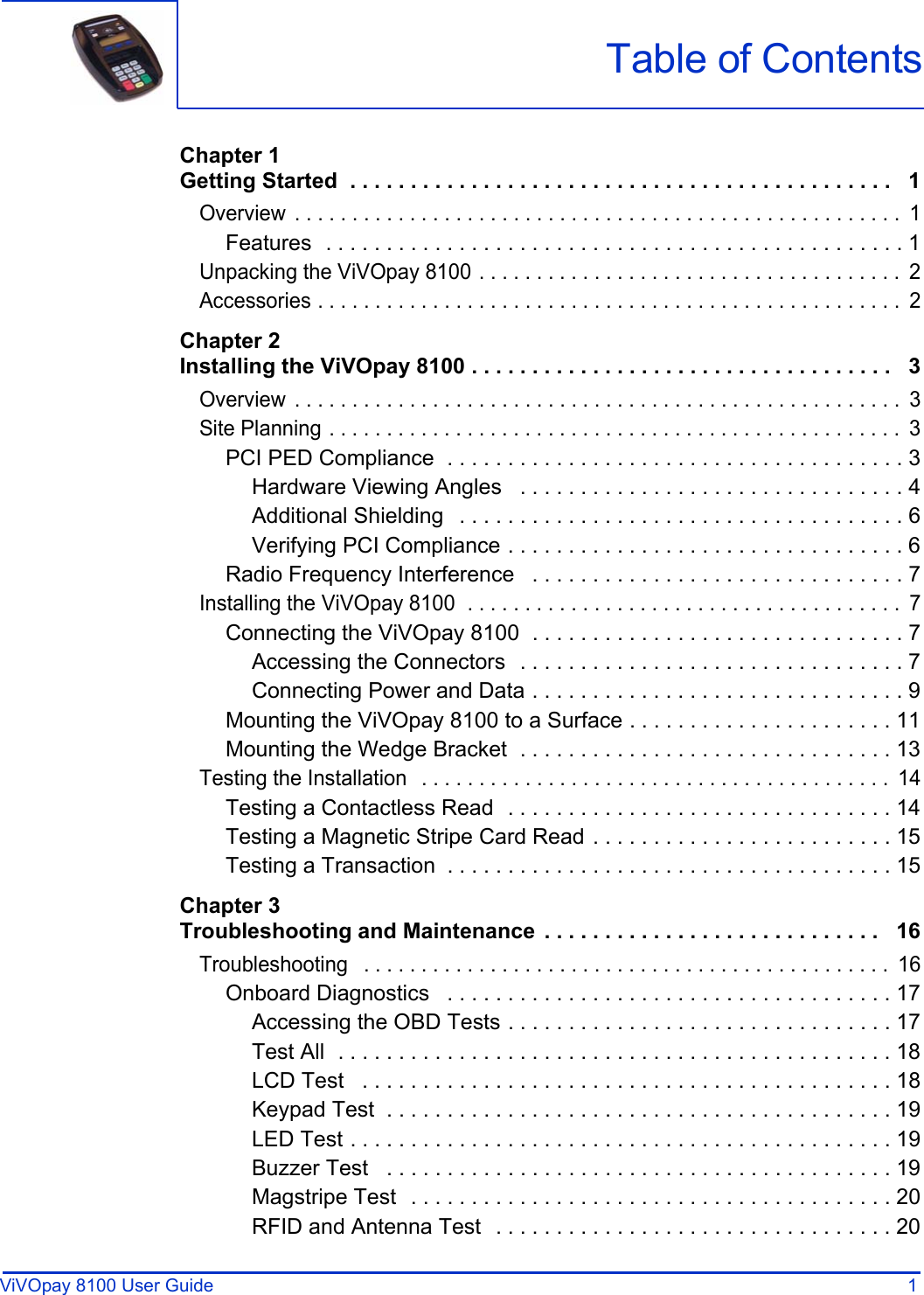 ViVOpay 8100 User Guide 1               Chapter 1Getting Started  . . . . . . . . . . . . . . . . . . . . . . . . . . . . . . . . . . . . . . . . . . . . .   1Overview  . . . . . . . . . . . . . . . . . . . . . . . . . . . . . . . . . . . . . . . . . . . . . . . . . . . . .  1Features  . . . . . . . . . . . . . . . . . . . . . . . . . . . . . . . . . . . . . . . . . . . . . . . . 1Unpacking the ViVOpay 8100 . . . . . . . . . . . . . . . . . . . . . . . . . . . . . . . . . . . . .  2Accessories . . . . . . . . . . . . . . . . . . . . . . . . . . . . . . . . . . . . . . . . . . . . . . . . . . .  2Chapter 2Installing the ViVOpay 8100 . . . . . . . . . . . . . . . . . . . . . . . . . . . . . . . . . . .   3Overview  . . . . . . . . . . . . . . . . . . . . . . . . . . . . . . . . . . . . . . . . . . . . . . . . . . . . .  3Site Planning . . . . . . . . . . . . . . . . . . . . . . . . . . . . . . . . . . . . . . . . . . . . . . . . . .  3PCI PED Compliance  . . . . . . . . . . . . . . . . . . . . . . . . . . . . . . . . . . . . . . 3Hardware Viewing Angles   . . . . . . . . . . . . . . . . . . . . . . . . . . . . . . . . 4Additional Shielding   . . . . . . . . . . . . . . . . . . . . . . . . . . . . . . . . . . . . . 6Verifying PCI Compliance . . . . . . . . . . . . . . . . . . . . . . . . . . . . . . . . . 6Radio Frequency Interference   . . . . . . . . . . . . . . . . . . . . . . . . . . . . . . . 7Installing the ViVOpay 8100  . . . . . . . . . . . . . . . . . . . . . . . . . . . . . . . . . . . . . .  7Connecting the ViVOpay 8100  . . . . . . . . . . . . . . . . . . . . . . . . . . . . . . . 7Accessing the Connectors  . . . . . . . . . . . . . . . . . . . . . . . . . . . . . . . . 7Connecting Power and Data . . . . . . . . . . . . . . . . . . . . . . . . . . . . . . . 9Mounting the ViVOpay 8100 to a Surface . . . . . . . . . . . . . . . . . . . . . . 11Mounting the Wedge Bracket  . . . . . . . . . . . . . . . . . . . . . . . . . . . . . . . 13Testing the Installation   . . . . . . . . . . . . . . . . . . . . . . . . . . . . . . . . . . . . . . . . .  14Testing a Contactless Read  . . . . . . . . . . . . . . . . . . . . . . . . . . . . . . . . 14Testing a Magnetic Stripe Card Read . . . . . . . . . . . . . . . . . . . . . . . . . 15Testing a Transaction  . . . . . . . . . . . . . . . . . . . . . . . . . . . . . . . . . . . . . 15Chapter 3Troubleshooting and Maintenance  . . . . . . . . . . . . . . . . . . . . . . . . . . . .   16Troubleshooting   . . . . . . . . . . . . . . . . . . . . . . . . . . . . . . . . . . . . . . . . . . . . . .  16Onboard Diagnostics   . . . . . . . . . . . . . . . . . . . . . . . . . . . . . . . . . . . . . 17Accessing the OBD Tests . . . . . . . . . . . . . . . . . . . . . . . . . . . . . . . . 17Test All  . . . . . . . . . . . . . . . . . . . . . . . . . . . . . . . . . . . . . . . . . . . . . . 18LCD Test   . . . . . . . . . . . . . . . . . . . . . . . . . . . . . . . . . . . . . . . . . . . . 18Keypad Test  . . . . . . . . . . . . . . . . . . . . . . . . . . . . . . . . . . . . . . . . . . 19LED Test . . . . . . . . . . . . . . . . . . . . . . . . . . . . . . . . . . . . . . . . . . . . . 19Buzzer Test   . . . . . . . . . . . . . . . . . . . . . . . . . . . . . . . . . . . . . . . . . . 19Magstripe Test  . . . . . . . . . . . . . . . . . . . . . . . . . . . . . . . . . . . . . . . . 20RFID and Antenna Test  . . . . . . . . . . . . . . . . . . . . . . . . . . . . . . . . . 20Table of Contents