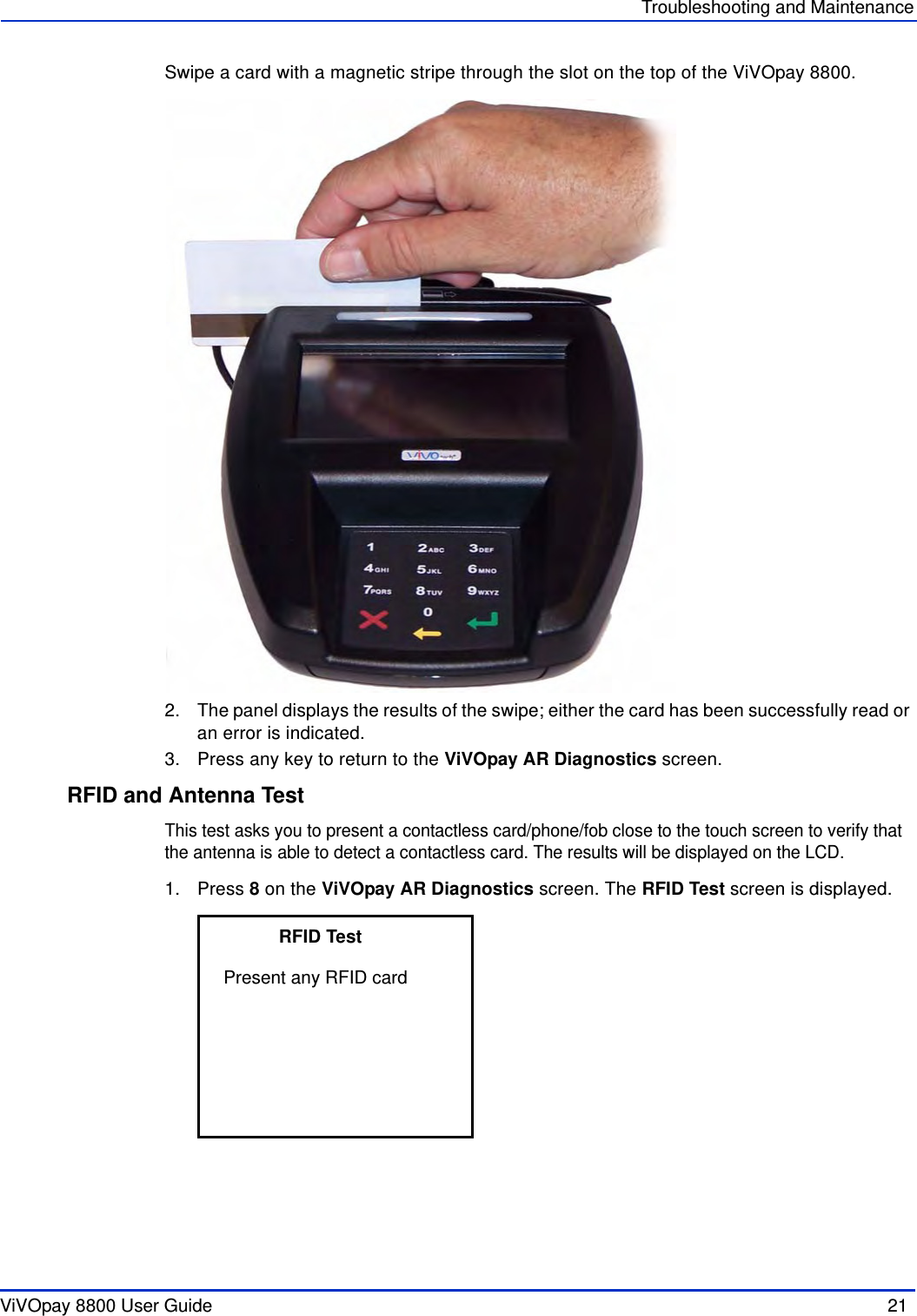 ViVOpay 8800 User Guide  21               Troubleshooting and MaintenanceSwipe a card with a magnetic stripe through the slot on the top of the ViVOpay 8800. 2. The panel displays the results of the swipe; either the card has been successfully read or an error is indicated.3. Press any key to return to the ViVOpay AR Diagnostics screen.RFID and Antenna TestThis test asks you to present a contactless card/phone/fob close to the touch screen to verify that the antenna is able to detect a contactless card. The results will be displayed on the LCD. 1. Press 8 on the ViVOpay AR Diagnostics screen. The RFID Test screen is displayed.           RFID TestPresent any RFID card                                   