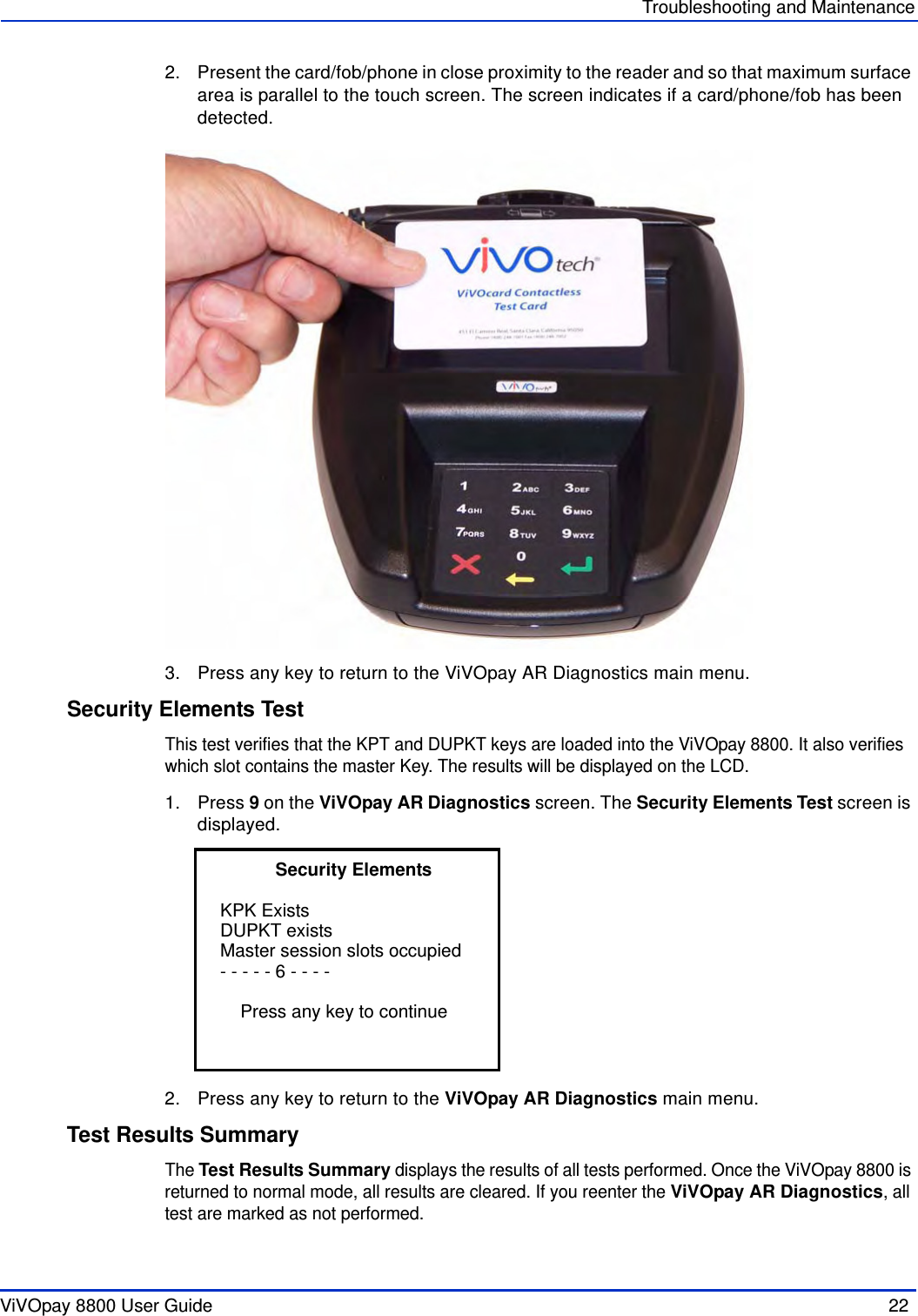 ViVOpay 8800 User Guide  22               Troubleshooting and Maintenance2. Present the card/fob/phone in close proximity to the reader and so that maximum surface area is parallel to the touch screen. The screen indicates if a card/phone/fob has been detected.3. Press any key to return to the ViVOpay AR Diagnostics main menu.Security Elements TestThis test verifies that the KPT and DUPKT keys are loaded into the ViVOpay 8800. It also verifies which slot contains the master Key. The results will be displayed on the LCD. 1. Press 9 on the ViVOpay AR Diagnostics screen. The Security Elements Test screen is displayed.2. Press any key to return to the ViVOpay AR Diagnostics main menu.Test Results SummaryThe Test Results Summary displays the results of all tests performed. Once the ViVOpay 8800 is returned to normal mode, all results are cleared. If you reenter the ViVOpay AR Diagnostics, all test are marked as not performed.           Security Elements KPK Exists                                   DUPKT existsMaster session slots occupied- - - - - 6 - - - -    Press any key to continue