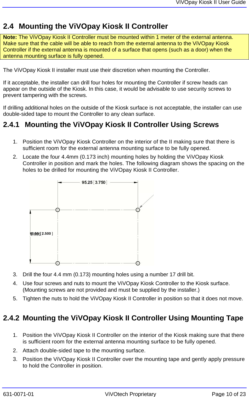   ViVOpay Kiosk II User Guide  631-0071-01 ViVOtech Proprietary Page 10 of 23 2.4  Mounting the ViVOpay Kiosk II Controller Note: The ViVOpay Kiosk II Controller must be mounted within 1 meter of the external antenna. Make sure that the cable will be able to reach from the external antenna to the ViVOpay Kiosk Controller if the external antenna is mounted of a surface that opens (such as a door) when the antenna mounting surface is fully opened.   The ViVOpay Kiosk II installer must use their discretion when mounting the Controller.   If it acceptable, the installer can drill four holes for mounting the Controller if screw heads can appear on the outside of the Kiosk. In this case, it would be advisable to use security screws to prevent tampering with the screws.   If drilling additional holes on the outside of the Kiosk surface is not acceptable, the installer can use double-sided tape to mount the Controller to any clean surface.  2.4.1   Mounting the ViVOpay Kiosk II Controller Using Screws  1.  Position the ViVOpay Kiosk Controller on the interior of the II making sure that there is sufficient room for the external antenna mounting surface to be fully opened. 63.50 [ 2.500 ]2.  Locate the four 4.4mm (0.173 inch) mounting holes by holding the ViVOpay Kiosk Controller in position and mark the holes. The following diagram shows the spacing on the holes to be drilled for mounting the ViVOpay Kiosk II Controller.            3.  Drill the four 4.4 mm (0.173) mounting holes using a number 17 drill bit. 4.  Use four screws and nuts to mount the ViVOpay Kiosk Controller to the Kiosk surface. (Mounting screws are not provided and must be supplied by the installer.) 5.  Tighten the nuts to hold the ViVOpay Kiosk II Controller in position so that it does not move.  2.4.2  Mounting the ViVOpay Kiosk II Controller Using Mounting Tape  1.  Position the ViVOpay Kiosk II Controller on the interior of the Kiosk making sure that there is sufficient room for the external antenna mounting surface to be fully opened. 2.  Attach double-sided tape to the mounting surface. 3.  Position the ViVOpay Kiosk II Controller over the mounting tape and gently apply pressure to hold the Controller in position. 