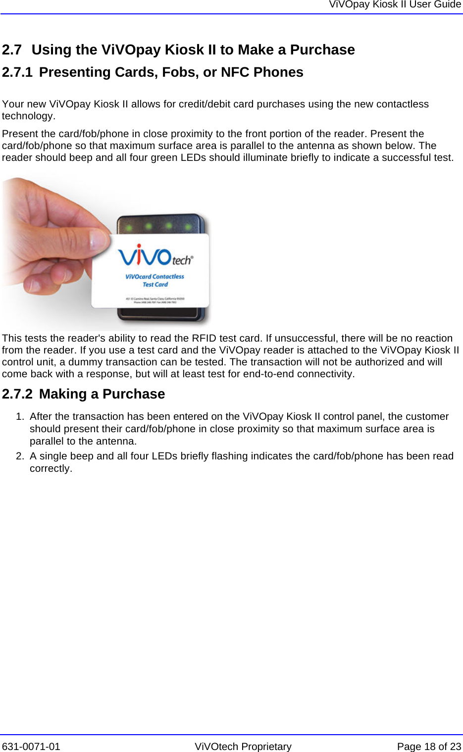   ViVOpay Kiosk II User Guide  631-0071-01 ViVOtech Proprietary Page 18 of 23 2.7  Using the ViVOpay Kiosk II to Make a Purchase 2.7.1  Presenting Cards, Fobs, or NFC Phones  Your new ViVOpay Kiosk II allows for credit/debit card purchases using the new contactless technology. Present the card/fob/phone in close proximity to the front portion of the reader. Present the card/fob/phone so that maximum surface area is parallel to the antenna as shown below. The reader should beep and all four green LEDs should illuminate briefly to indicate a successful test.          This tests the reader&apos;s ability to read the RFID test card. If unsuccessful, there will be no reaction from the reader. If you use a test card and the ViVOpay reader is attached to the ViVOpay Kiosk II control unit, a dummy transaction can be tested. The transaction will not be authorized and will come back with a response, but will at least test for end-to-end connectivity.  2.7.2  Making a Purchase 1.  After the transaction has been entered on the ViVOpay Kiosk II control panel, the customer should present their card/fob/phone in close proximity so that maximum surface area is parallel to the antenna.  2.  A single beep and all four LEDs briefly flashing indicates the card/fob/phone has been read correctly.  