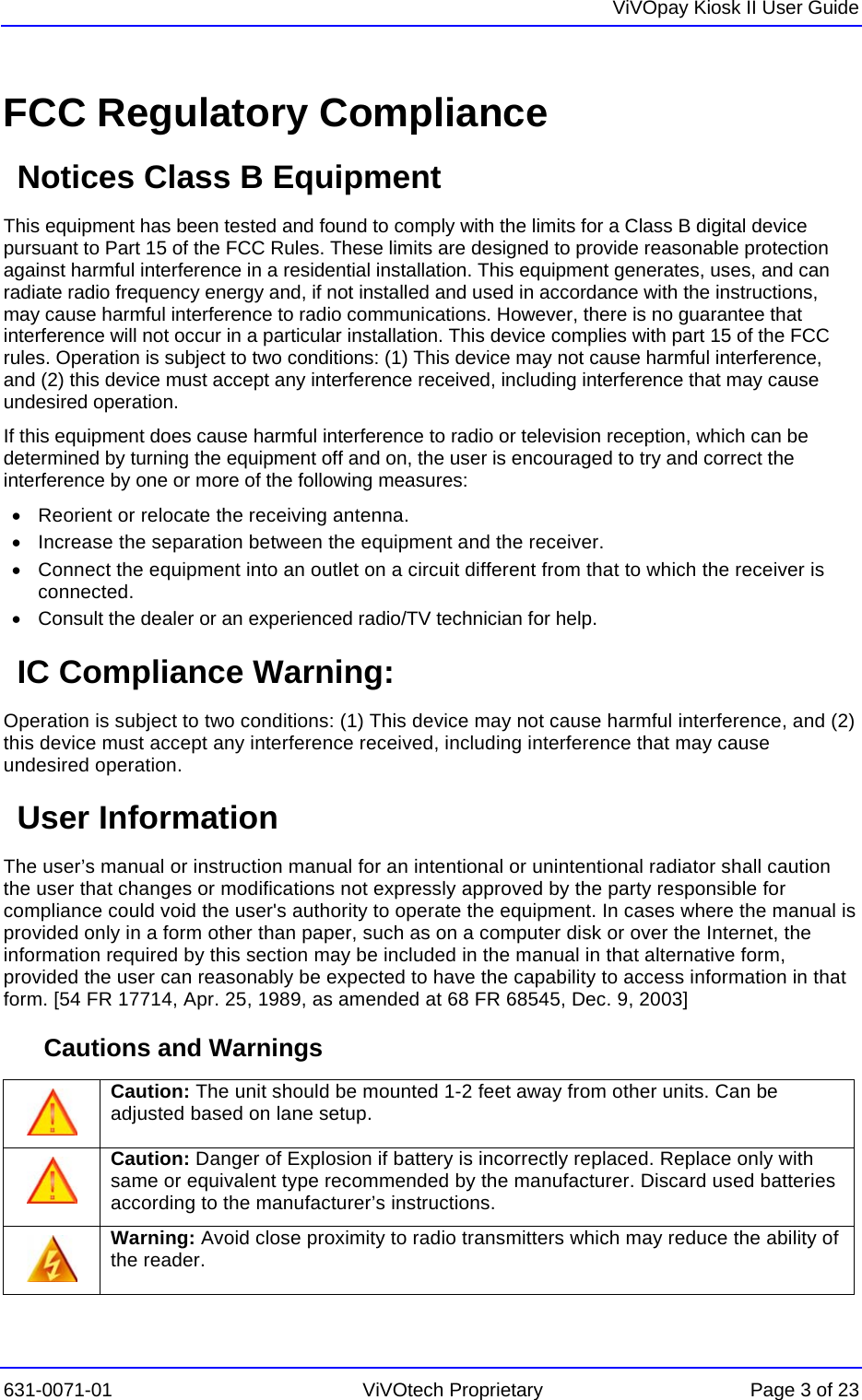   ViVOpay Kiosk II User Guide  631-0071-01 ViVOtech Proprietary Page 3 of 23 FCC Regulatory Compliance Notices Class B Equipment This equipment has been tested and found to comply with the limits for a Class B digital device pursuant to Part 15 of the FCC Rules. These limits are designed to provide reasonable protection against harmful interference in a residential installation. This equipment generates, uses, and can radiate radio frequency energy and, if not installed and used in accordance with the instructions, may cause harmful interference to radio communications. However, there is no guarantee that interference will not occur in a particular installation. This device complies with part 15 of the FCC rules. Operation is subject to two conditions: (1) This device may not cause harmful interference, and (2) this device must accept any interference received, including interference that may cause undesired operation. If this equipment does cause harmful interference to radio or television reception, which can be determined by turning the equipment off and on, the user is encouraged to try and correct the interference by one or more of the following measures: •  Reorient or relocate the receiving antenna.  •  Increase the separation between the equipment and the receiver. •  Connect the equipment into an outlet on a circuit different from that to which the receiver is connected.  •  Consult the dealer or an experienced radio/TV technician for help.  IC Compliance Warning: Operation is subject to two conditions: (1) This device may not cause harmful interference, and (2) this device must accept any interference received, including interference that may cause undesired operation. User Information The user’s manual or instruction manual for an intentional or unintentional radiator shall caution the user that changes or modifications not expressly approved by the party responsible for compliance could void the user&apos;s authority to operate the equipment. In cases where the manual is provided only in a form other than paper, such as on a computer disk or over the Internet, the information required by this section may be included in the manual in that alternative form, provided the user can reasonably be expected to have the capability to access information in that form. [54 FR 17714, Apr. 25, 1989, as amended at 68 FR 68545, Dec. 9, 2003] Cautions and Warnings  Caution: The unit should be mounted 1-2 feet away from other units. Can be adjusted based on lane setup.  Caution: Danger of Explosion if battery is incorrectly replaced. Replace only with same or equivalent type recommended by the manufacturer. Discard used batteries according to the manufacturer’s instructions.  Warning: Avoid close proximity to radio transmitters which may reduce the ability of the reader. 