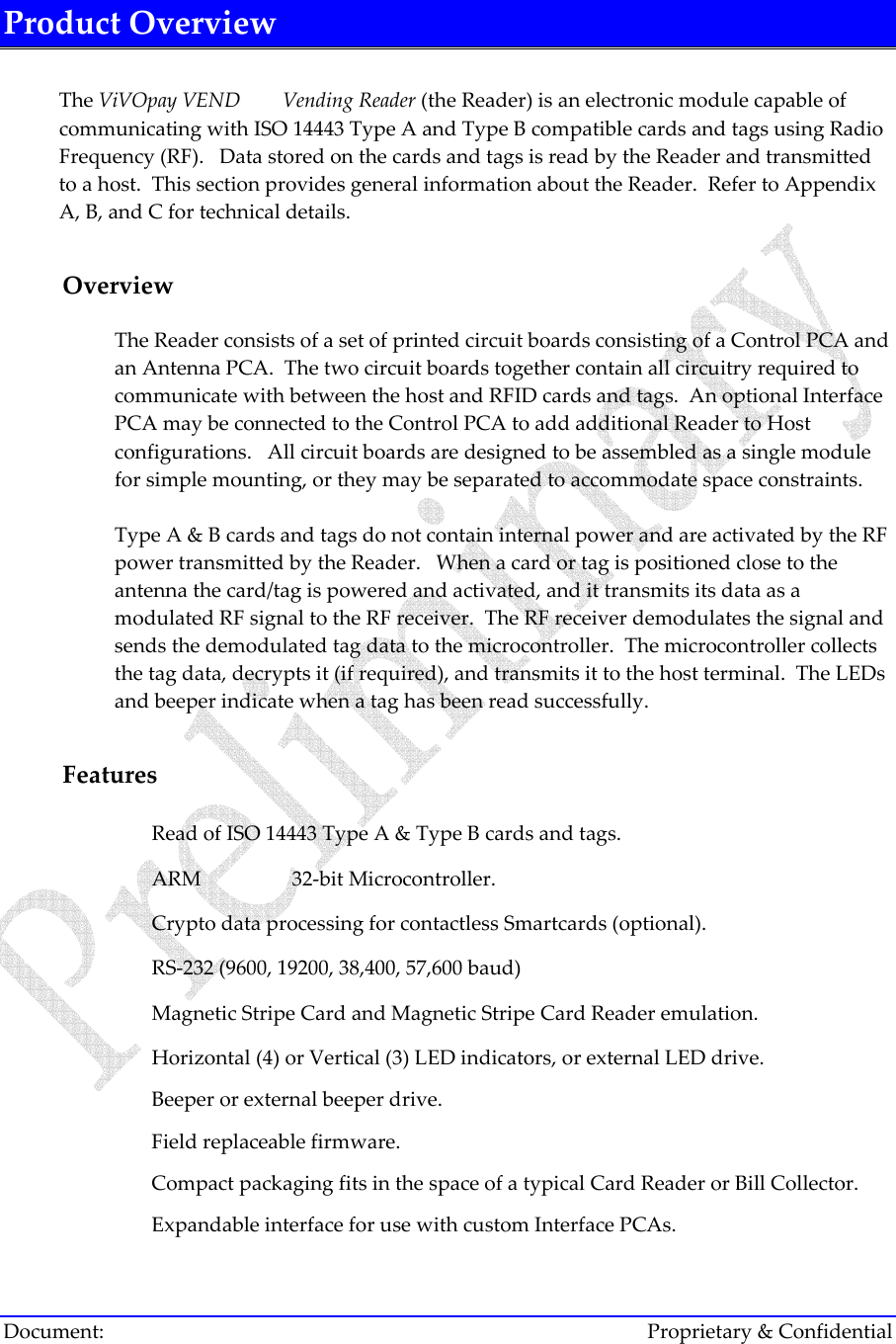 ViVOpay OEM S500 Technical Reference Document:        Proprietary &amp; Confidential Product Overview  The ViVOpay VEND   Vending Reader (the Reader) is an electronic module capable of communicating with ISO 14443 Type A and Type B compatible cards and tags using Radio Frequency (RF).   Data stored on the cards and tags is read by the Reader and transmitted to a host.  This section provides general information about the Reader.  Refer to Appendix A, B, and C for technical details.  Overview The Reader consists of a set of printed circuit boards consisting of a Control PCA and an Antenna PCA.  The two circuit boards together contain all circuitry required to communicate with between the host and RFID cards and tags.  An optional Interface PCA may be connected to the Control PCA to add additional Reader to Host configurations.   All circuit boards are designed to be assembled as a single module for simple mounting, or they may be separated to accommodate space constraints.    Type A &amp; B cards and tags do not contain internal power and are activated by the RF power transmitted by the Reader.   When a card or tag is positioned close to the antenna the card/tag is powered and activated, and it transmits its data as a modulated RF signal to the RF receiver.  The RF receiver demodulates the signal and sends the demodulated tag data to the microcontroller.  The microcontroller collects the tag data, decrypts it (if required), and transmits it to the host terminal.  The LEDs and beeper indicate when a tag has been read successfully.   Features  Read of ISO 14443 Type A &amp; Type B cards and tags.  ARM   32-bit Microcontroller.  Crypto data processing for contactless Smartcards (optional).  RS-232 (9600, 19200, 38,400, 57,600 baud)  Magnetic Stripe Card and Magnetic Stripe Card Reader emulation.  Horizontal (4) or Vertical (3) LED indicators, or external LED drive.  Beeper or external beeper drive.  Field replaceable firmware.  Compact packaging fits in the space of a typical Card Reader or Bill Collector.  Expandable interface for use with custom Interface PCAs. 