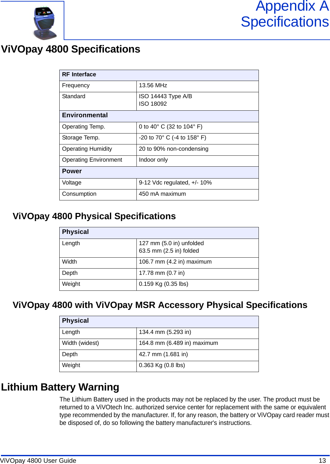 ViVOpay 4800 User Guide  13               Appendix ASpecificationsViVOpay 4800 SpecificationsViVOpay 4800 Physical SpecificationsViVOpay 4800 with ViVOpay MSR Accessory Physical SpecificationsLithium Battery WarningThe Lithium Battery used in the products may not be replaced by the user. The product must be returned to a ViVOtech Inc. authorized service center for replacement with the same or equivalent type recommended by the manufacturer. If, for any reason, the battery or ViVOpay card reader must be disposed of, do so following the battery manufacturer&apos;s instructions.RF InterfaceFrequency 13.56 MHzStandard ISO 14443 Type A/BISO 18092EnvironmentalOperating Temp. 0 to 40° C (32 to 104° F)Storage Temp. -20 to 70° C (-4 to 158° F)Operating Humidity 20 to 90% non-condensingOperating Environment Indoor onlyPowerVoltage 9-12 Vdc regulated, +/- 10%Consumption 450 mA maximumPhysicalLength 127 mm (5.0 in) unfolded63.5 mm (2.5 in) foldedWidth 106.7 mm (4.2 in) maximumDepth 17.78 mm (0.7 in)Weight 0.159 Kg (0.35 lbs)PhysicalLength 134.4 mm (5.293 in)Width (widest) 164.8 mm (6.489 in) maximumDepth 42.7 mm (1.681 in)Weight 0.363 Kg (0.8 lbs)