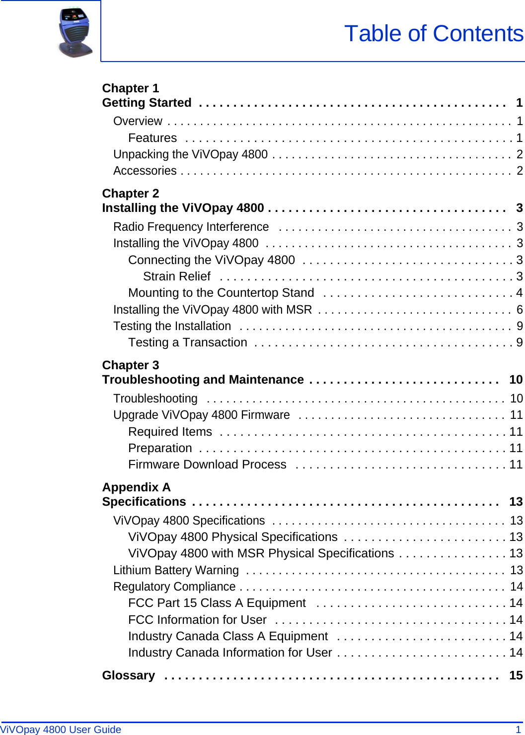 ViVOpay 4800 User Guide 1               Chapter 1Getting Started  . . . . . . . . . . . . . . . . . . . . . . . . . . . . . . . . . . . . . . . . . . . . .   1Overview . . . . . . . . . . . . . . . . . . . . . . . . . . . . . . . . . . . . . . . . . . . . . . . . . . . . .  1Features  . . . . . . . . . . . . . . . . . . . . . . . . . . . . . . . . . . . . . . . . . . . . . . . . 1Unpacking the ViVOpay 4800 . . . . . . . . . . . . . . . . . . . . . . . . . . . . . . . . . . . . .  2Accessories . . . . . . . . . . . . . . . . . . . . . . . . . . . . . . . . . . . . . . . . . . . . . . . . . . .  2Chapter 2Installing the ViVOpay 4800 . . . . . . . . . . . . . . . . . . . . . . . . . . . . . . . . . . .   3Radio Frequency Interference   . . . . . . . . . . . . . . . . . . . . . . . . . . . . . . . . . . . .  3Installing the ViVOpay 4800  . . . . . . . . . . . . . . . . . . . . . . . . . . . . . . . . . . . . . .  3Connecting the ViVOpay 4800  . . . . . . . . . . . . . . . . . . . . . . . . . . . . . . . 3Strain Relief   . . . . . . . . . . . . . . . . . . . . . . . . . . . . . . . . . . . . . . . . . . . 3Mounting to the Countertop Stand  . . . . . . . . . . . . . . . . . . . . . . . . . . . . 4Installing the ViVOpay 4800 with MSR  . . . . . . . . . . . . . . . . . . . . . . . . . . . . . .  6Testing the Installation  . . . . . . . . . . . . . . . . . . . . . . . . . . . . . . . . . . . . . . . . . .  9Testing a Transaction  . . . . . . . . . . . . . . . . . . . . . . . . . . . . . . . . . . . . . . 9Chapter 3Troubleshooting and Maintenance . . . . . . . . . . . . . . . . . . . . . . . . . . . .   10Troubleshooting   . . . . . . . . . . . . . . . . . . . . . . . . . . . . . . . . . . . . . . . . . . . . . .  10Upgrade ViVOpay 4800 Firmware  . . . . . . . . . . . . . . . . . . . . . . . . . . . . . . . .  11Required Items  . . . . . . . . . . . . . . . . . . . . . . . . . . . . . . . . . . . . . . . . . . 11Preparation  . . . . . . . . . . . . . . . . . . . . . . . . . . . . . . . . . . . . . . . . . . . . . 11Firmware Download Process  . . . . . . . . . . . . . . . . . . . . . . . . . . . . . . . 11Appendix ASpecifications  . . . . . . . . . . . . . . . . . . . . . . . . . . . . . . . . . . . . . . . . . . . . .   13ViVOpay 4800 Specifications  . . . . . . . . . . . . . . . . . . . . . . . . . . . . . . . . . . . .  13ViVOpay 4800 Physical Specifications  . . . . . . . . . . . . . . . . . . . . . . . . 13ViVOpay 4800 with MSR Physical Specifications . . . . . . . . . . . . . . . . 13Lithium Battery Warning  . . . . . . . . . . . . . . . . . . . . . . . . . . . . . . . . . . . . . . . .  13Regulatory Compliance . . . . . . . . . . . . . . . . . . . . . . . . . . . . . . . . . . . . . . . . .  14FCC Part 15 Class A Equipment   . . . . . . . . . . . . . . . . . . . . . . . . . . . . 14FCC Information for User  . . . . . . . . . . . . . . . . . . . . . . . . . . . . . . . . . . 14Industry Canada Class A Equipment  . . . . . . . . . . . . . . . . . . . . . . . . . 14Industry Canada Information for User . . . . . . . . . . . . . . . . . . . . . . . . . 14Glossary   . . . . . . . . . . . . . . . . . . . . . . . . . . . . . . . . . . . . . . . . . . . . . . . . .   15Table of Contents